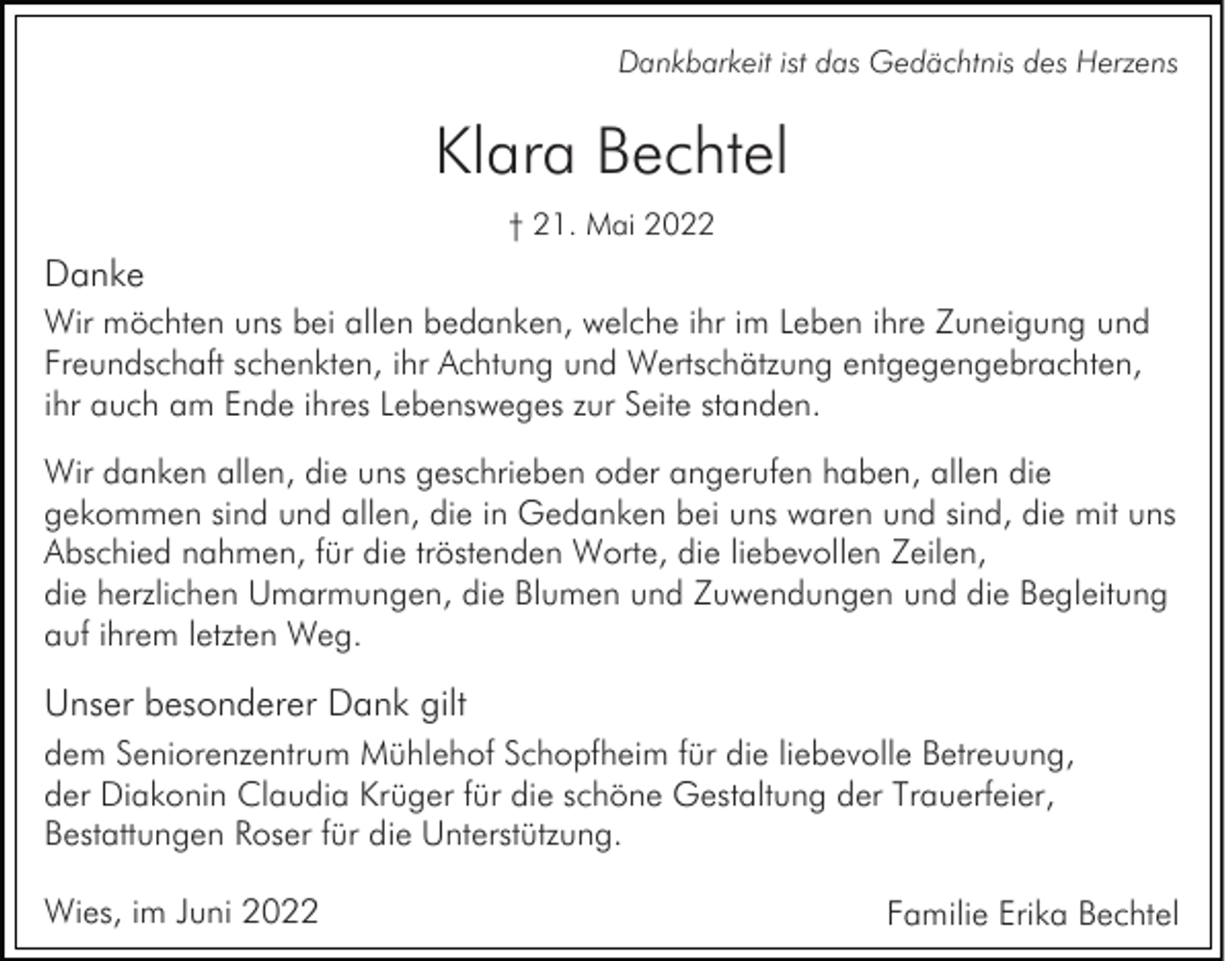 <p>Dankbarkeit ist das Gedächtnis des Herzens</p><p>Klara Bechtel<br />† 21. Mai 2022</p><p>Danke<br />Wir möchten uns bei allen bedanken, welche ihr im Leben ihre Zuneigung und<br />Freundschaft schenkten, ihr Achtung und Wertschätzung entgegengebrachten,<br />ihr auch am Ende ihres Lebensweges zur Seite standen.<br />Wir danken allen, die uns geschrieben oder angerufen haben, allen die<br />gekommen sind und allen, die in Gedanken bei uns waren und sind, die mit uns<br />Abschied nahmen, für die tröstenden Worte, die liebevollen Zeilen,<br />die herzlichen Umarmungen, die Blumen und Zuwendungen und die Begleitung<br />auf ihrem letzten Weg.</p><p>Unser besonderer Dank gilt<br />dem Seniorenzentrum Mühlehof Schopfheim für die liebevolle Betreuung,<br />der Diakonin Claudia Krüger für die schöne Gestaltung der Trauerfeier,<br />Bestattungen Roser für die Unterstützung.<br />Wies, im Juni 2022</p><p>Familie Erika Bechtel</p>