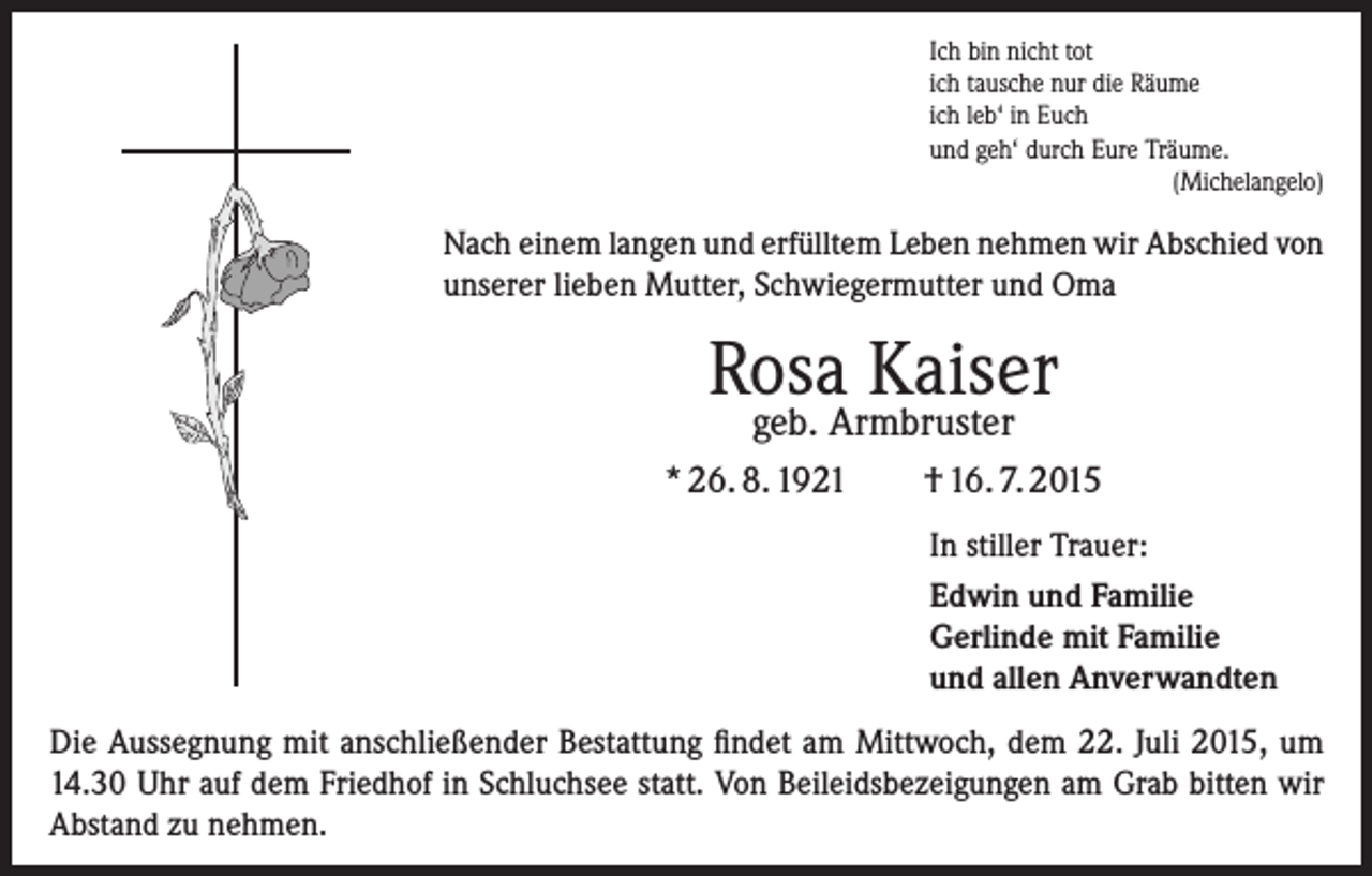 <p>Ich bin nicht tot<br />ich tausche nur die Räume<br />ich leb‘ in Euch<br />und geh‘ durch Eure Träume.</p><p>(Michelangelo)</p><p>Nach einem langen und erfülltem Leben nehmen wir ­A bschied von<br />unserer lieben Mutter, Schwiegermutter und Oma</p><p>Rosa Kaiser<br />geb. Armbruster</p><p>* 26. 8. 1921</p><p>† 16. 7. 2015<br />In stiller Trauer:<br />Edwin und Familie<br />Gerlinde mit Familie<br />und allen Anverwandten</p><p>Die Aussegnung mit anschließender Bestattung findet am Mittwoch, dem 22. Juli 2015, um<br />14.30 Uhr auf dem Friedhof in Schluchsee statt. Von Beileidsbezeigungen am Grab bitten wir<br />Abstand zu nehmen.</p>