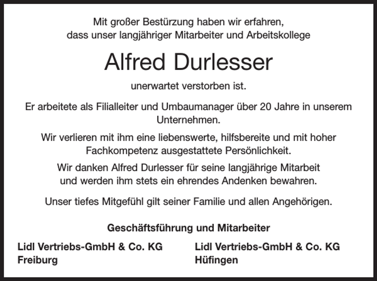 <p>Mit großer Bestürzung haben wir erfahren,<br />dass unser langjähriger Mitarbeiter und Arbeitskollege</p><p>Alfred Durlesser<br />unerwartet verstorben ist.<br />Er arbeitete als Filialleiter und Umbaumanager über 20 Jahre in unserem<br />Unternehmen.<br />Wir verlieren mit ihm eine liebenswerte, hilfsbereite und mit hoher<br />­Fachkompetenz ausgestattete Persönlichkeit.<br />Wir danken Alfred Durlesser für seine langjährige Mitarbeit<br />und werden ihm stets ein ehrendes Andenken bewahren.<br />Unser tiefes Mitgefühl gilt seiner Familie und allen Angehörigen.<br />Geschäftsführung und Mitarbeiter<br />Lidl Vertriebs-GmbH &amp; Co. KG<br />Freiburg</p><p>Lidl Vertriebs-GmbH &amp; Co. KG<br />Hüfingen</p>