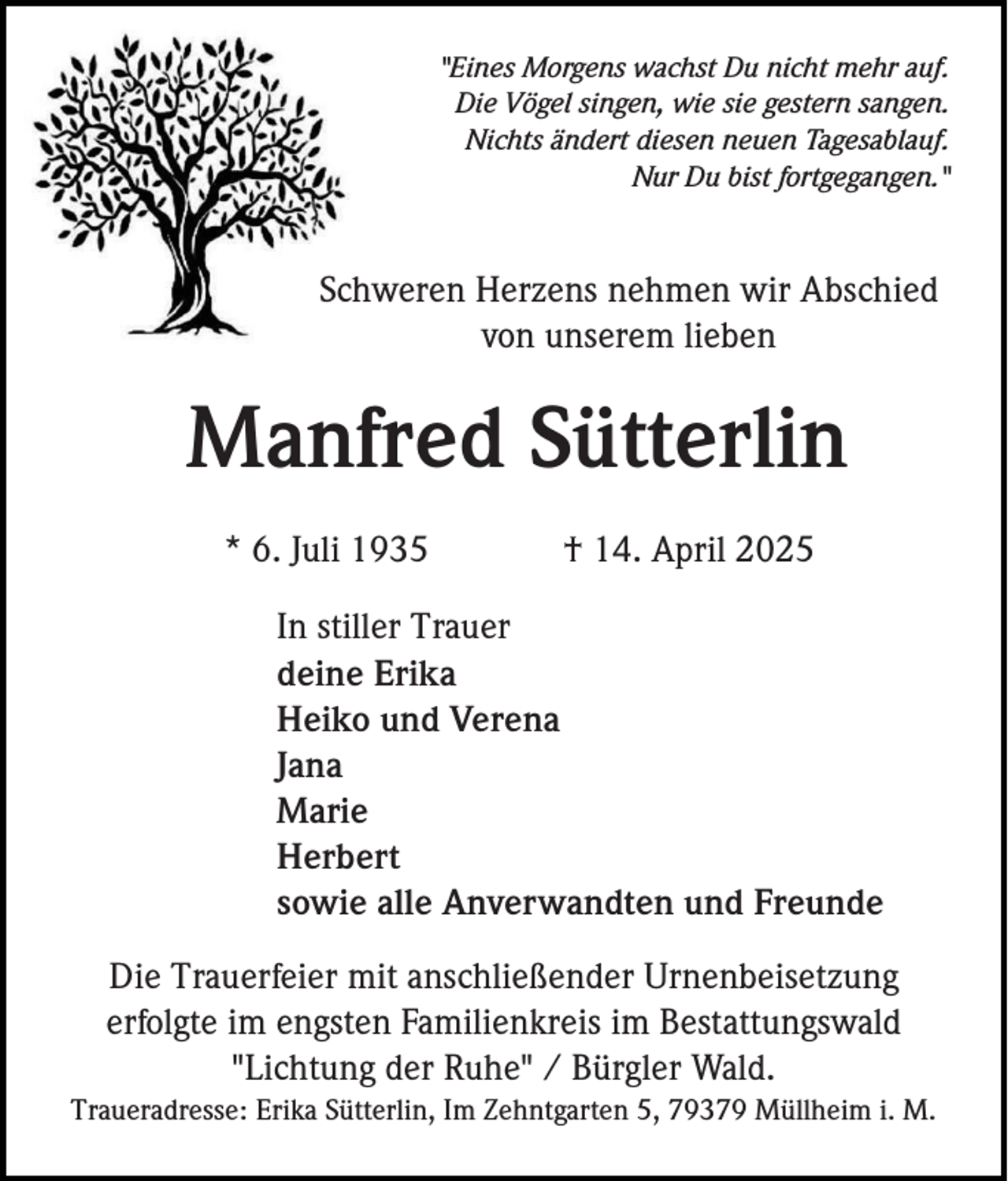 <p>"Eines Morgens wachst Du nicht mehr auf.<br />Die Vögel singen, wie sie gestern sangen.<br />Nichts ändert diesen neuen Tagesablauf.<br />Nur Du bist fortgegangen."</p><p>Schweren Herzens nehmen wir Abschied<br />von unserem lieben</p><p>Manfred Sütterlin<br />* 6. Juli 1935</p><p>† 14. April 2025</p><p>In stiller Trauer<br />deine Erika<br />Heiko und Verena<br />Jana<br />Marie<br />Herbert<br />sowie alle Anverwandten und Freunde<br />Die Trauerfeier mit anschließender Urnenbeisetzung<br />erfolgte im engsten Familienkreis im Bestattungswald<br />"Lichtung der Ruhe" / Bürgler Wald.<br />Traueradresse: Erika Sütterlin, Im Zehntgarten 5, 79379 Müllheim i. M.</p>