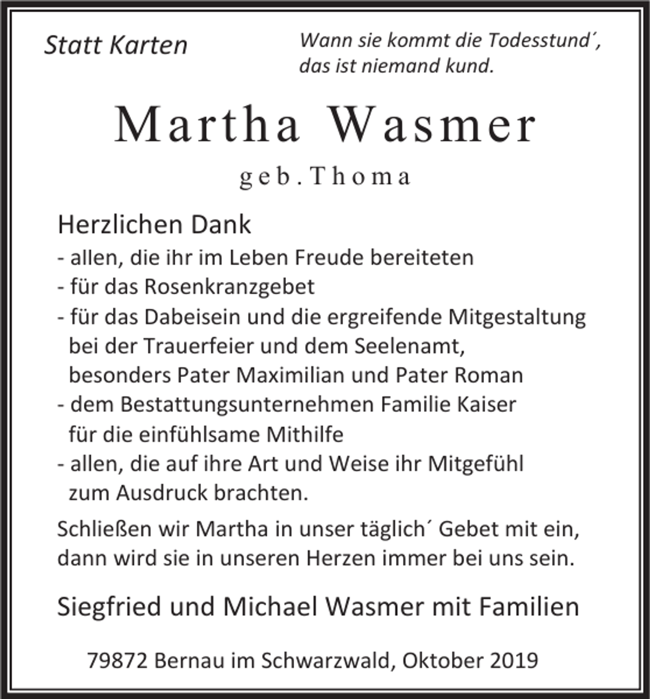 <p>Wann sie kommt die Todesstund´,<br />das ist niemand kund.</p><p>Statt Karten</p><p>Martha Wasmer<br />geb.Thoma</p><p>Herzlichen Dank<br />- allen, die ihr im Leben Freude bereiteten<br />- für das Rosenkranzgebet<br />- für das Dabeisein und die ergreifende Mitgestaltung<br />bei der Trauerfeier und dem Seelenamt,<br />besonders Pater Maximilian und Pater Roman<br />- dem Bestattungsunternehmen Familie Kaiser<br />für die einfühlsame Mithilfe<br />- allen, die auf ihre Art und Weise ihr Mitgefühl<br />zum Ausdruck brachten.<br />Schließen wir Martha in unser täglich´ Gebet mit ein,<br />dann wird sie in unseren Herzen immer bei uns sein.</p><p>Siegfried und Michael Wasmer mit Familien<br />79872 Bernau im Schwarzwald, Oktober 2019</p>