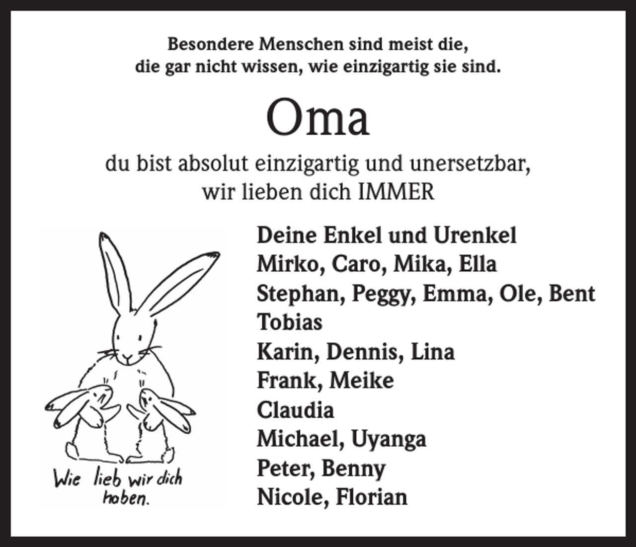 <p>Besondere Menschen sind meist die,<br />die gar nicht wissen, wie einzigartig sie sind.</p><p>Oma</p><p>du bist absolut einzigartig und unersetzbar,<br />wir lieben dich IMMER<br />Deine Enkel und Urenkel<br />Mirko, Caro, Mika, Ella<br />Stephan, Peggy, Emma, Ole, Bent<br />Tobias<br />Karin, Dennis, Lina<br />Frank, Meike<br />Claudia<br />Michael, Uyanga<br />Peter, Benny<br />Nicole, Florian</p>