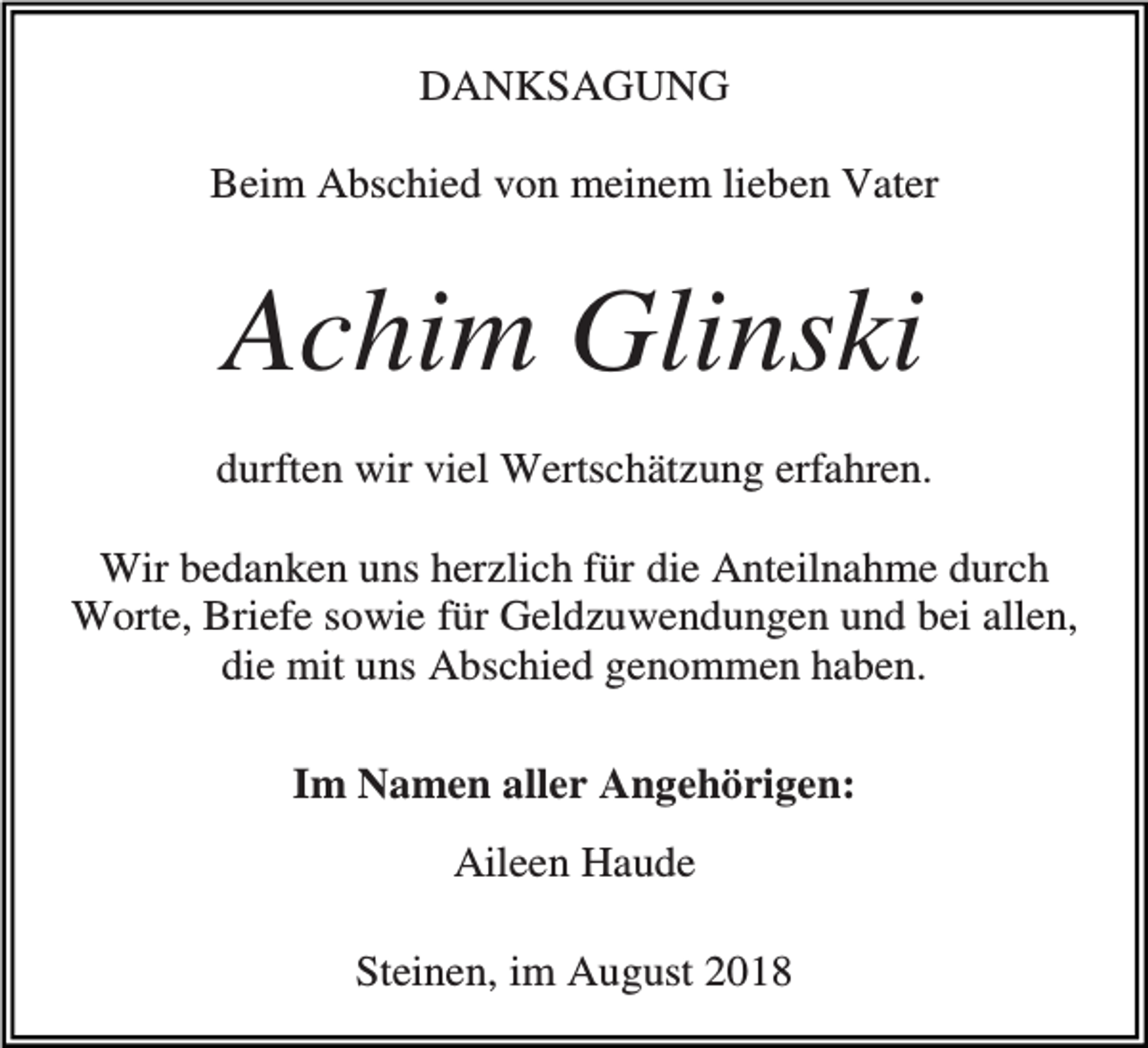 <p>DANKSAGUNG<br />Beim Abschied von meinem lieben Vater</p><p>Achim Glinski<br />durften wir viel Wertschätzung erfahren.<br />Wir bedanken uns herzlich für die Anteilnahme durch<br />Worte, Briefe sowie für Geldzuwendungen und bei allen,<br />die mit uns Abschied genommen haben.<br />Im Namen aller Angehörigen:<br />Aileen Haude<br />Steinen, im August 2018</p>