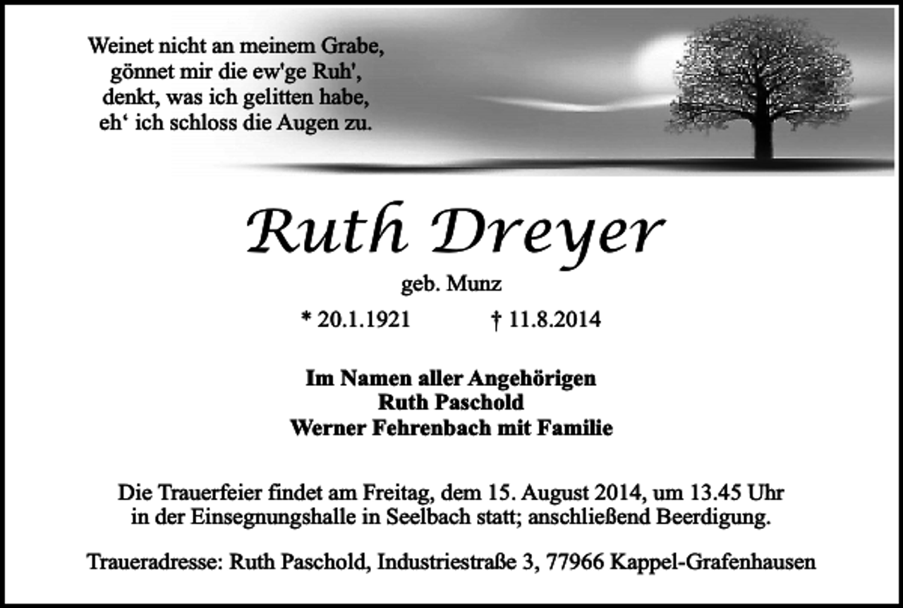 <p>Weinet nicht an meinem Grabe,<br />gönnet mir die ew'ge Ruh',<br />denkt, was ich gelitten habe,<br />eh‘ ich schloss die Augen zu.</p><p>Ruth Dreyer<br />geb. Munz</p><p>* 20.1.1921</p><p>† 11.8.2014</p><p>Im Namen aller Angehörigen<br />Ruth Paschold<br />Werner Fehrenbach mit Familie<br />Die Trauerfeier findet am Freitag, dem 15. August 2014, um 13.45 Uhr<br />in der Einsegnungshalle in Seelbach statt; anschließend Beerdigung.<br />Traueradresse: Ruth Paschold, Industriestraße 3, 77966 Kappel-Grafenhausen</p>