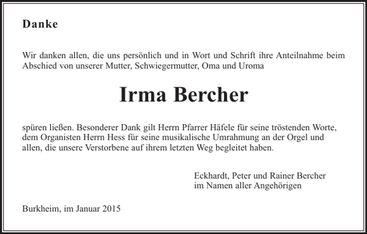 <p>Danke<br />Wir danken allen, die uns persönlich und in Wort und Schrift ihre Anteilnahme beim<br />Abschied von unserer Mutter, Schwiegermutter, Oma und Uroma</p><p>Irma Bercher<br />spüren ließen. Besonderer Dank gilt Herrn Pfarrer Häfele für seine tröstenden Worte,<br />dem Organisten Herrn Hess für seine musikalische Umrahmung an der Orgel und<br />allen, die unsere Verstorbene auf ihrem letzten Weg begleitet haben.<br />Eckhardt, Peter und Rainer Bercher<br />im Namen aller Angehörigen<br />Burkheim, im Januar 2015</p>