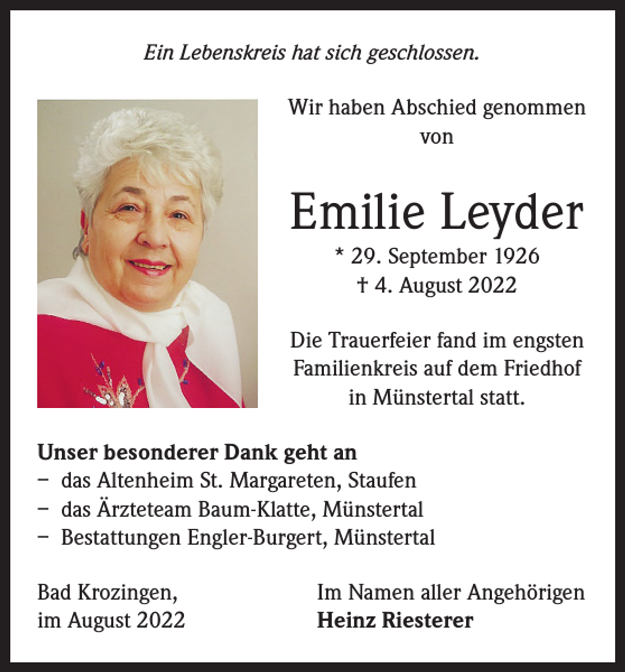 <p>Ein Lebenskreis hat sich geschlossen.</p><p>Wir haben Abschied genommen<br />von</p><p>Emilie Leyder<br />* 29. September 1926<br />† 4. August 2022<br />Die Trauerfeier fand im engsten<br />Familienkreis auf dem Friedhof<br />in Münstertal statt.<br />Unser besonderer Dank geht an<br />– das Altenheim St. Margareten, Staufen<br />– das Ärzteteam Baum-Klatte, Münstertal<br />– Bestattungen Engler-Burgert, Münstertal<br />Bad Krozingen,<br />im August 2022</p><p>Im Namen aller Angehörigen<br />Heinz Riesterer</p>