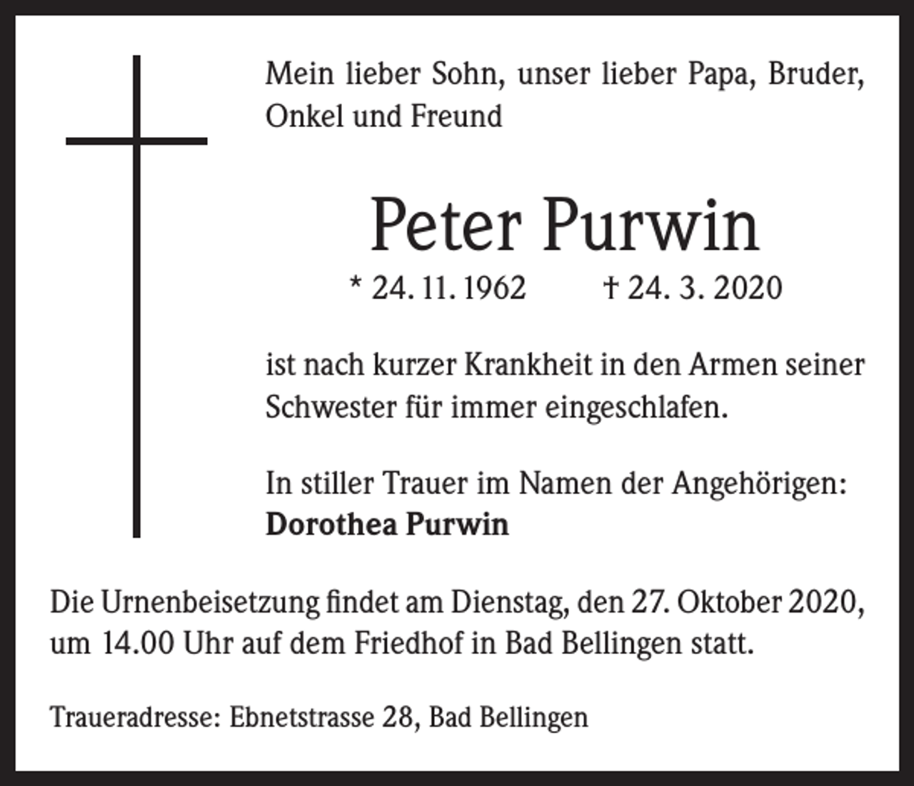 <p>Mein lieber Sohn, unser lieber Papa, Bruder,<br />Onkel und Freund</p><p>Peter Purwin</p><p>* 24. 11. 1962</p><p>† 24. 3. 2020</p><p>ist nach kurzer Krankheit in den Armen seiner<br />Schwester für immer eingeschlafen.<br />In stiller Trauer im Namen der Angehörigen:<br />Dorothea Purwin<br />Die Urnenbeisetzung findet am Dienstag, den 27. Oktober 2020,<br />um 14.00 Uhr auf dem Friedhof in Bad Bellingen statt.<br />Traueradresse: Ebnetstrasse 28, Bad Bellingen</p>