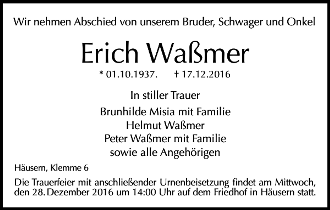<p>Wir nehmen Abschied von unserem Bruder, Schwager und Onkel</p><p>Erich Waßmer<br />* 01.10.1937.</p><p>† 17.12.2016</p><p>In stiller Trauer<br />Brunhilde Misia mit Familie<br />Helmut Waßmer<br />Peter Waßmer mit Familie<br />sowie alle Angehörigen<br />Häusern, Klemme 6</p><p>Die Trauerfeier mit anschließender Urnenbeisetzung findet am Mittwoch,<br />den 28. Dezember 2016 um 14:00 Uhr auf dem Friedhof in Häusern statt.</p>