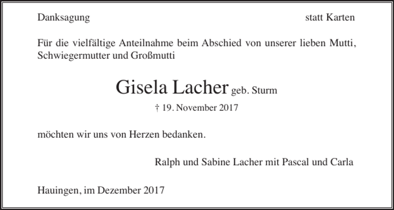 <p>Danksagung</p><p>statt Karten</p><p>Für die vielfältige Anteilnahme beim Abschied von unserer lieben Mutti,<br />Schwiegermutter und Großmutti</p><p>Gisela Lacher geb. Sturm<br />† 19. November 2017</p><p>möchten wir uns von Herzen bedanken.<br />Ralph und Sabine Lacher mit Pascal und Carla<br />Hauingen, im Dezember 2017</p>