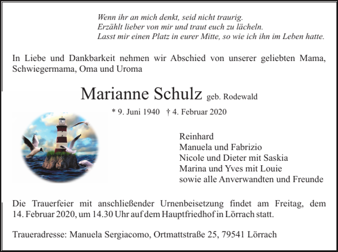<p>Wenn ihr an mich denkt, seid nicht traurig.<br />Erzählt lieber von mir und traut euch zu lächeln.<br />Lasst mir einen Platz in eurer Mitte, so wie ich ihn im Leben hatte.</p><p>In Liebe und Dankbarkeit nehmen wir Abschied von unserer geliebten Mama,<br />Schwiegermama, Oma und Uroma</p><p>Marianne Schulz geb. Rodewald<br />* 9. Juni 1940 † 4. Februar 2020</p><p>Reinhard<br />Manuela und Fabrizio<br />Nicole und Dieter mit Saskia<br />Marina und Yves mit Louie<br />sowie alle Anverwandten und Freunde<br />Die Trauerfeier mit anschließender Urnenbeisetzung findet am Freitag, dem<br />14. Februar 2020, um 14.30 Uhr auf dem Hauptfriedhof in Lörrach statt.<br />Traueradresse: Manuela Sergiacomo, Ortmattstraße 25, 79541 Lörrach</p>