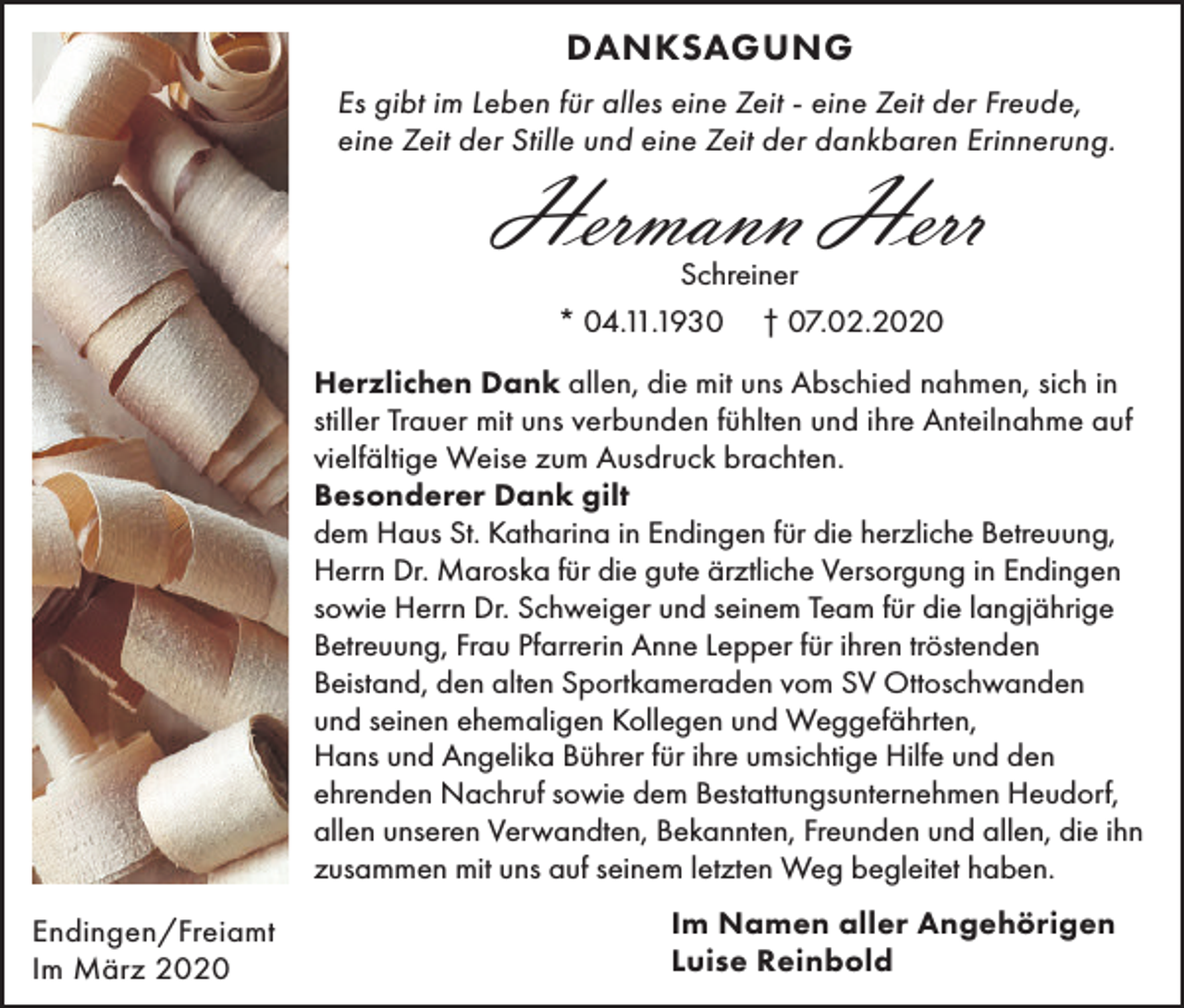 <p>DANKSAGUNG<br />Es gibt im Leben für alles eine Zeit - eine Zeit der Freude,<br />eine Zeit der Stille und eine Zeit der dankbaren Erinnerung.</p><p>Hermann Herr<br />Schreiner<br />* 04.11.1930 † 07.02.2020</p><p>Herzlichen Dank allen, die mit uns Abschied nahmen, sich in<br />stiller Trauer mit uns verbunden fühlten und ihre Anteilnahme auf<br />vielfältige Weise zum Ausdruck brachten.<br />Besonderer Dank gilt<br />dem Haus St. Katharina in Endingen für die herzliche Betreuung,<br />Herrn Dr. Maroska für die gute ärztliche Versorgung in Endingen<br />sowie Herrn Dr. Schweiger und seinem Team für die langjährige<br />Betreuung, Frau Pfarrerin Anne Lepper für ihren tröstenden<br />Beistand, den alten Sportkameraden vom SV Ottoschwanden<br />und seinen ehemaligen Kollegen und Weggefährten,<br />Hans und Angelika Bührer für ihre umsichtige Hilfe und den<br />ehrenden Nachruf sowie dem Bestattungsunternehmen Heudorf,<br />allen unseren Verwandten, Bekannten, Freunden und allen, die ihn<br />zusammen mit uns auf seinem letzten Weg begleitet haben.<br />Endingen/Freiamt<br />Im März 2020</p><p>Im Namen aller Angehörigen<br />Luise Reinbold</p>