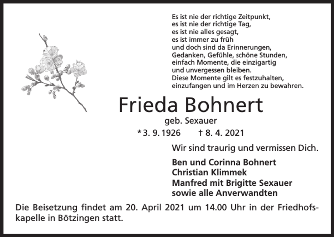 <p>Es ist nie der richtige Zeitpunkt,<br />es ist nie der richtige Tag,<br />es ist nie alles gesagt,<br />es ist immer zu früh<br />und doch sind da Erinnerungen,<br />Gedanken, Gefühle, schöne Stunden,<br />einfach Momente, die einzigartig<br />und unvergessen bleiben.<br />Diese Momente gilt es festzuhalten,<br />einzufangen und im Herzen zu bewahren.</p><p>Frieda Bohnert<br />geb. Sexauer<br />* 3. 9. 1926 † 8. 4. 2021</p><p>Wir sind traurig und vermissen Dich.<br />Ben und Corinna Bohnert<br />Christian Klimmek<br />Manfred mit Brigitte Sexauer<br />sowie alle Anverwandten<br />Die Beisetzung findet am 20. April 2021 um 14.00 Uhr in der Friedhofs­<br />kapelle in Bötzingen statt.</p>