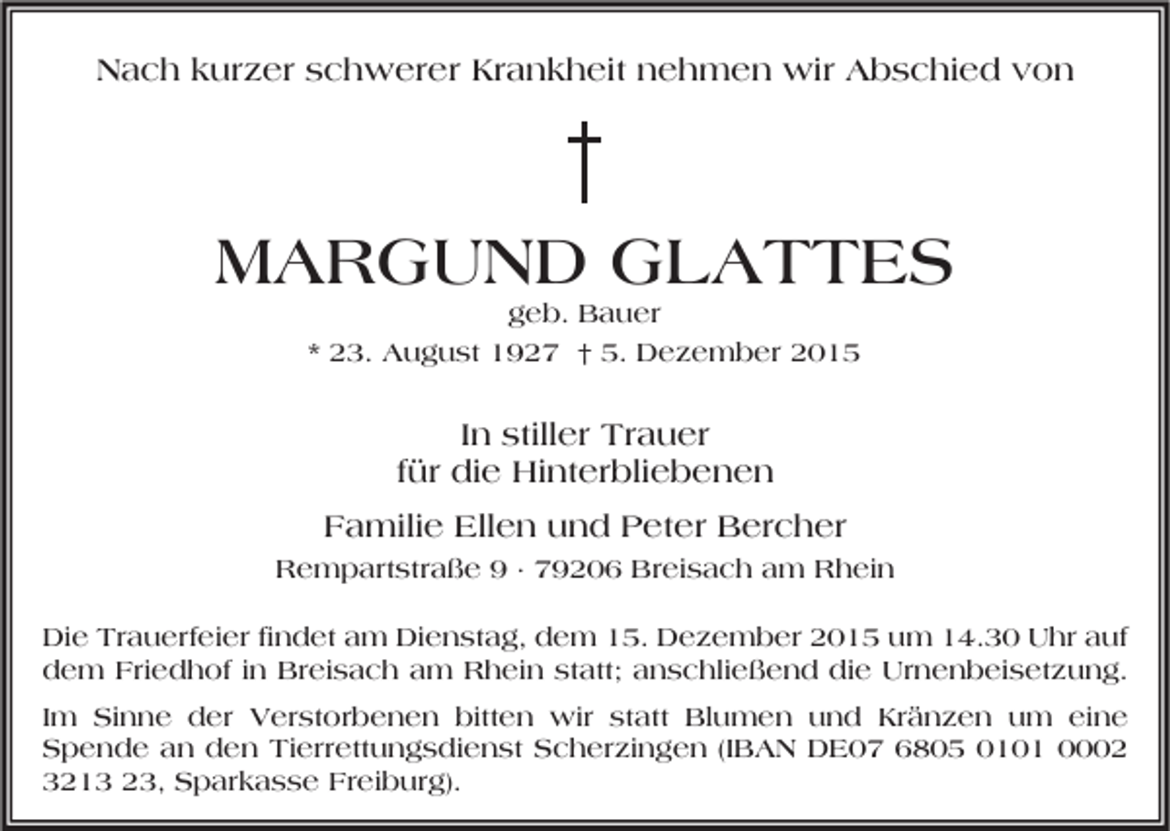 <p>Nach kurzer schwerer Krankheit nehmen wir Abschied von</p><p>MARGUND GLATTES<br />geb. Bauer<br />* 23. August 1927 † 5. Dezember 2015</p><p>In stiller Trauer<br />für die Hinterbliebenen<br />Familie Ellen und Peter Bercher<br />Rempartstraße 9 · 79206 Breisach am Rhein<br />Die Trauerfeier findet am Dienstag, dem 15. Dezember 2015 um 14.30 Uhr auf<br />dem Friedhof in Breisach am Rhein statt; anschließend die Urnenbeisetzung.<br />Im Sinne der Verstorbenen bitten wir statt Blumen und Kränzen um eine<br />Spende an den Tierrettungsdienst Scherzingen (IBAN DE07 6805 0101 0002<br />3213 23, Sparkasse Freiburg).</p>