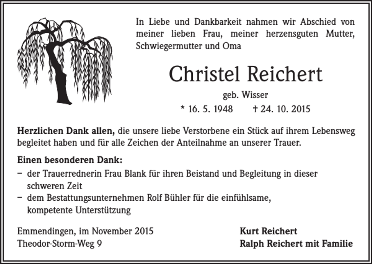 <p>In Liebe und Dankbarkeit nahmen wir Abschied von<br />meiner lieben Frau, meiner herzensguten Mutter,<br />Schwiegermutter und Oma</p><p>Christel Reichert<br />geb. Wisser<br />* 16. 5. 1948 † 24. 10. 2015<br />Herzlichen Dank allen, die unsere liebe Verstorbene ein Stück auf ihrem Lebensweg<br />begleitet haben und für alle Zeichen der Anteilnahme an unserer Trauer.<br />Einen besonderen Dank:<br />– der Trauerrednerin Frau Blank für ihren Beistand und Begleitung in dieser<br />schweren Zeit<br />– dem Bestattungsunternehmen Rolf Bühler für die einfühlsame,<br />kompetente Unterstützung<br />Emmendingen, im November 2015<br />Theodor-Storm-Weg 9</p><p>Kurt Reichert<br />Ralph Reichert mit Familie</p>