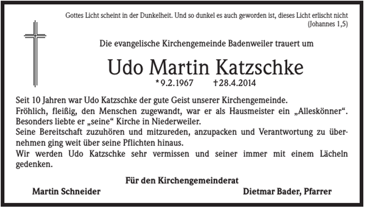 <p>Gottes Licht scheint in der Dunkelheit. Und so dunkel es auch geworden ist, dieses Licht erlischt nicht<br />(Johannes 1,5)</p><p>Die evangelische Kirchengemeinde Badenweiler trauert um</p><p>Udo Martin Katzschke<br />* 9.2.1967</p><p>† 28.4.2014</p><p>Seit 10 Jahren war Udo Katzschke der gute Geist unserer Kirchengemeinde.<br />Fröhlich, fleißig, den Menschen zugewandt, war er als Hausmeister ein „Alleskönner“.<br />Besonders liebte er „seine“ Kirche in Niederweiler.<br />Seine Bereitschaft zuzuhören und mitzureden, anzupacken und Verantwortung zu übernehmen ging weit über seine Pflichten hinaus.<br />Wir werden Udo Katzschke sehr vermissen und seiner immer mit einem Lächeln<br />gedenken.<br />Für den Kirchengemeinderat<br />Martin Schneider</p><p>Dietmar Bader, Pfarrer</p>