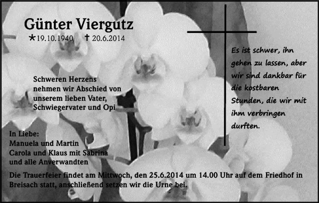 <p>Günter Viergutz<br />19.10.1940</p><p> 20.6.2014</p><p>Es ist schwer, ihn</p><p>gehen zu lassen, aber</p><p>Schweren Herzens<br />nehmen wir Abschied von<br />unserem lieben Vater,<br />Schwiegervater und Opi<br />In Liebe:<br />Manuela und Martin<br />Carola und Klaus mit Sabrina<br />und alle Anverwandten</p><p>wir sind dankbar für<br />die kostbaren</p><p>Stunden, die wir mit<br />ihm verbringen<br />durften.</p><p>Die Trauerfeier findet am Mittwoch, den 25.6.2014 um 14.00 Uhr auf dem Friedhof in<br />Breisach statt, anschließend setzen wir die Urne bei.</p>