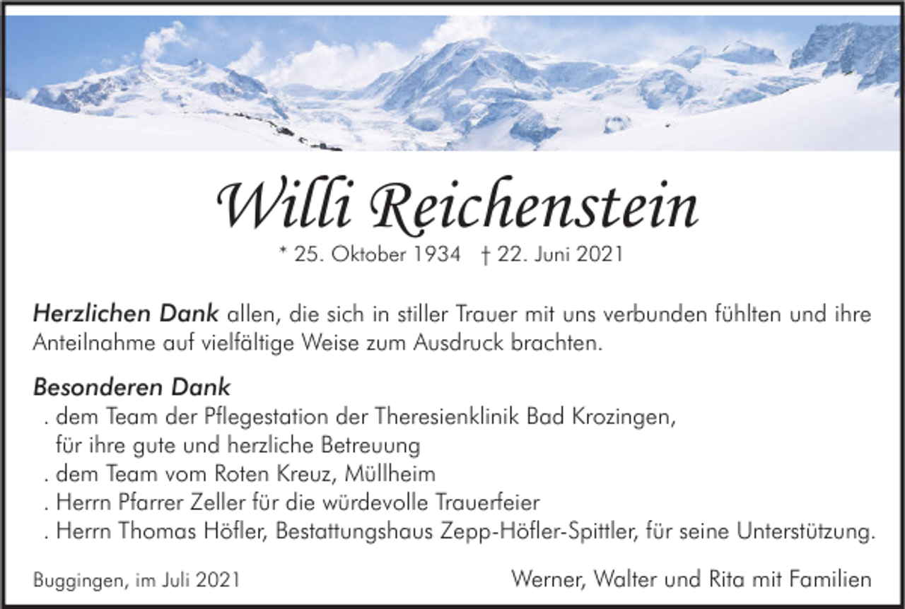 <p>Willi Reichenstein<br />* 25. Oktober 1934 † 22. Juni 2021</p><p>Herzlichen Dank allen, die sich in stiller Trauer mit uns verbunden fühlten und ihre<br />Anteilnahme auf vielfältige Weise zum Ausdruck brachten.<br />Besonderen Dank<br />. dem Team der Pflegestation der Theresienklinik Bad Krozingen,<br />für ihre gute und herzliche Betreuung<br />. dem Team vom Roten Kreuz, Müllheim<br />. Herrn Pfarrer Zeller für die würdevolle Trauerfeier<br />. Herrn Thomas Höfler, Bestattungshaus Zepp-Höfler-Spittler, für seine Unterstützung.<br />Buggingen, im Juli 2021</p><p>Werner, Walter und Rita mit Familien</p>