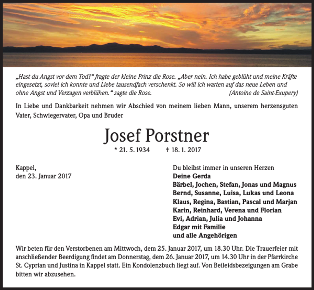 <p>„Hast du Angst vor dem Tod?“ fragte der kleine Prinz die Rose. „Aber nein. Ich habe geblüht und meine Kräfte<br />eingesetzt, soviel ich konnte und Liebe tausendfach verschenkt. So will ich warten auf das neue Leben und<br />ohne Angst und Verzagen verblühen.“ sagte die Rose.<br />(Antoine de Saint-Exupery)</p><p>In Liebe und Dankbarkeit nehmen wir Abschied von meinem lieben Mann, unserem herzensguten<br />Vater, Schwiegervater, Opa und Bruder</p><p>Josef Porstner<br />* 21. 5. 1934</p><p>Kappel,<br />den 23. Januar 2017</p><p>† 18. 1. 2017</p><p>Du bleibst immer in unseren Herzen<br />Deine Gerda<br />Bärbel, Jochen, Stefan, Jonas und Magnus<br />Bernd, Susanne, Luisa, Lukas und Leona<br />Klaus, Regina, Bastian, Pascal und Marjan<br />Karin, Reinhard, Verena und Florian<br />Evi, Adrian, Julia und Johanna<br />Edgar mit Familie<br />und alle Angehörigen</p><p>Wir beten für den Verstorbenen am Mittwoch, dem 25. Januar 2017, um 18.30 Uhr. Die Trauerfeier mit<br />anschließender Beerdigung findet am Donnerstag, dem 26. Januar 2017, um 14.30 Uhr in der Pfarrkirche<br />St. Cyprian und Justina in Kappel statt. Ein Kondolenzbuch liegt auf. Von Beileidsbezeigungen am Grabe<br />bitten wir abzusehen.</p>