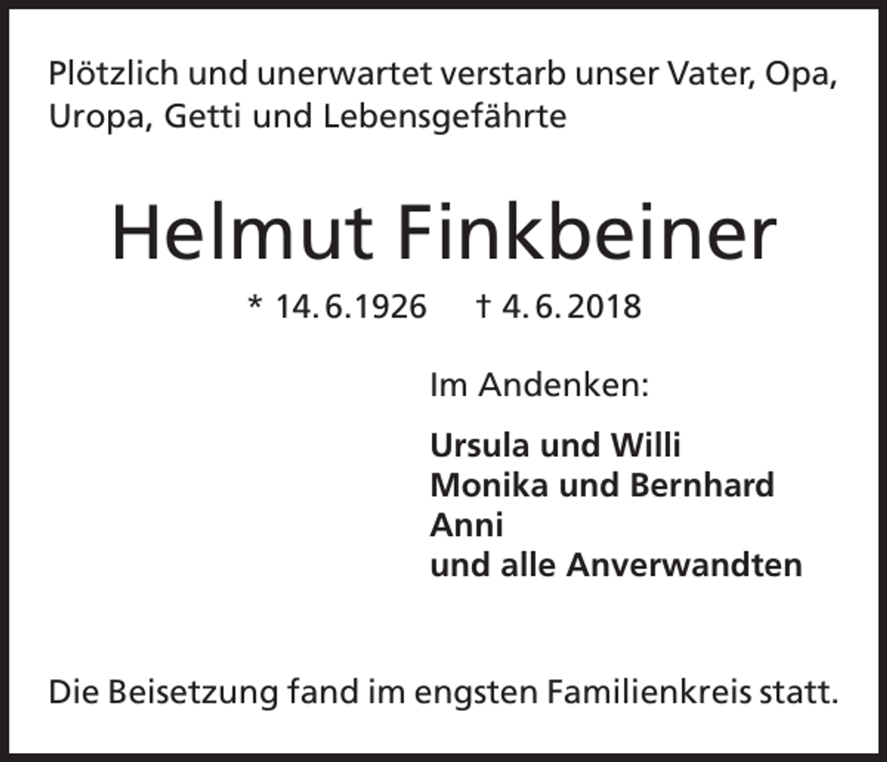 <p>Plötzlich und unerwartet verstarb unser Vater, Opa,<br />Uropa, Getti und Lebensgefährte</p><p>Helmut Finkbeiner<br />* 14. 6.1926</p><p>† 4. 6. 2018<br />Im Andenken:<br />Ursula und Willi<br />Monika und Bernhard<br />Anni<br />und alle Anverwandten</p><p>Die Beisetzung fand im engsten Familienkreis statt.</p>