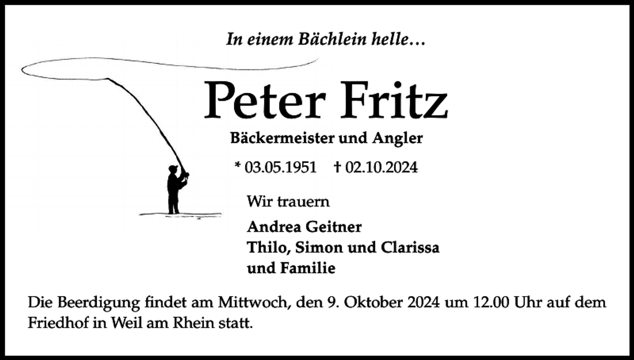 <p>In einem Bächlein helle…</p><p>Peter Fritz<br />Bäckermeister und Angler<br />* 03.05.1951</p><p>† 02.10.2024</p><p>Wir trauern<br />Andrea Geitner<br />Thilo, Simon und Clarissa<br />und Familie<br />Die Beerdigung findet am Mittwoch, den 9. Oktober 2024 um 12.00 Uhr auf dem<br />Friedhof in Weil am Rhein statt.</p>
