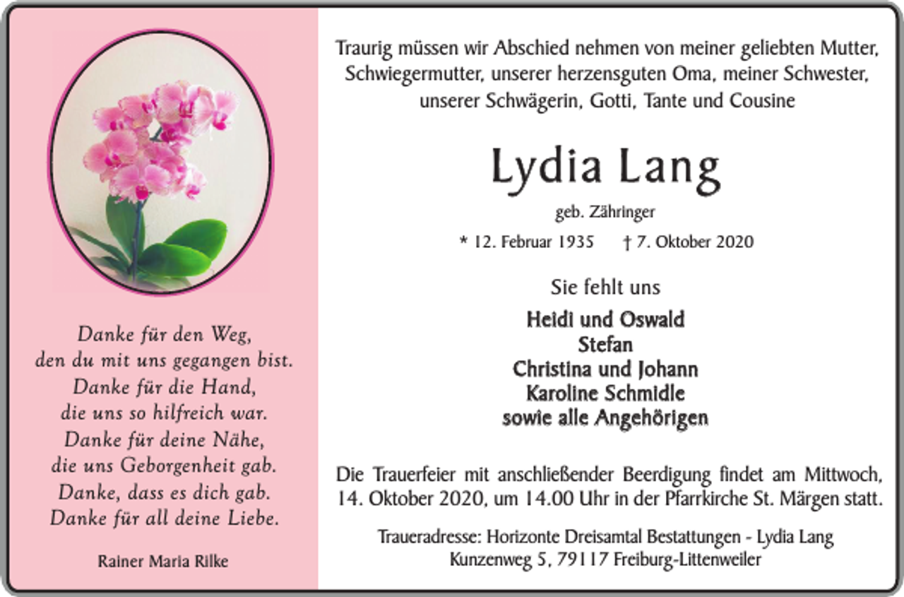 <p>Traurig müssen wir Abschied nehmen von meiner geliebten Mutter,<br />Schwiegermutter, unserer herzensguten Oma, meiner Schwester,<br />unserer Schwägerin, Gotti, Tante und Cousine</p><p>Lydia Lang<br />geb. Zähringer</p><p>* 12. Februar 1935</p><p>Danke für den Weg,<br />den du mit uns gegangen bist.<br />Danke für die Hand,<br />die uns so hilfreich war.<br />Danke für deine Nähe,<br />die uns Geborgenheit gab.<br />Danke, dass es dich gab.<br />Danke für all deine Liebe.<br />Rainer Maria Rilke</p><p>† 7. Oktober 2020</p><p>Sie fehlt uns<br />Heidi und Oswald<br />Stefan<br />Christina und Johann<br />Karoline Schmidle<br />sowie alle Angehörigen<br />Die Trauerfeier mit anschließender Beerdigung findet am Mittwoch,<br />14. Oktober 2020, um 14.00 Uhr in der Pfarrkirche St. Märgen statt.<br />Traueradresse: Horizonte Dreisamtal Bestattungen - Lydia Lang<br />Kunzenweg 5, 79117 Freiburg-Littenweiler</p>