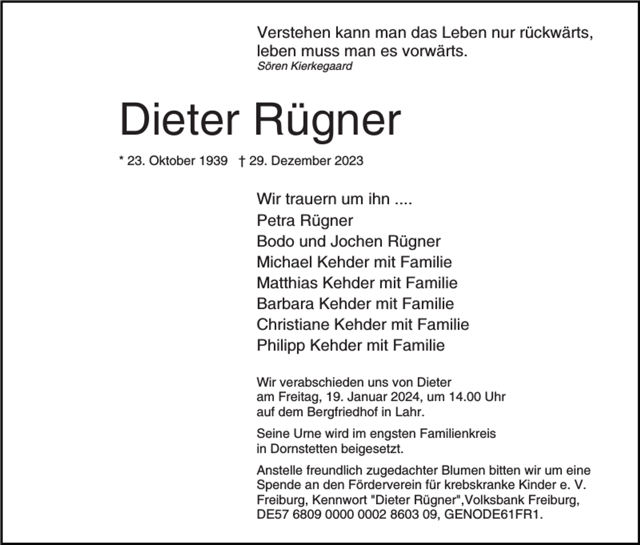 <p>Verstehen kann man das Leben nur rückwärts,<br />leben muss man es vorwärts.<br />Sören Kierkegaard</p><p>Dieter Rügner<br />* 23. Oktober 1939 † 29. Dezember 2023</p><p>Wir trauern um ihn ....<br />Petra Rügner<br />Bodo und Jochen Rügner<br />Michael Kehder mit Familie<br />Matthias Kehder mit Familie<br />Barbara Kehder mit Familie<br />Christiane Kehder mit Familie<br />Philipp Kehder mit Familie<br />Wir verabschieden uns von Dieter<br />am Freitag, 19. Januar 2024, um 14.00 Uhr<br />auf dem Bergfriedhof in Lahr.<br />Seine Urne wird im engsten Familienkreis<br />in Dornstetten beigesetzt.<br />Anstelle freundlich zugedachter Blumen bitten wir um eine<br />Spende an den Förderverein für krebskranke Kinder e. V.<br />Freiburg, Kennwort "Dieter Rügner",Volksbank Freiburg,<br />DE57 6809 02 8603 09, GENODE61FR1.</p>