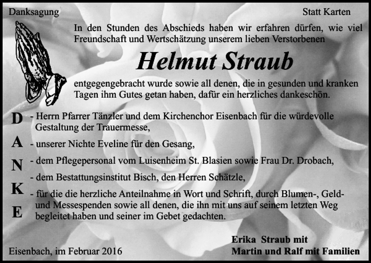 <p>Danksagung</p><p>Statt Karten<br />In den Stunden des Abschieds haben wir erfahren dürfen, wie viel<br />Freundschaft und Wertschätzung unserem lieben Verstorbenen</p><p>Helmut Straub</p><p>entgegengebracht wurde sowie all denen, die in gesunden und kranken<br />Tagen ihm Gutes getan haben, dafür ein herzliches dankeschön.</p><p>D<br />A<br />N<br />K<br />E</p><p>- Herrn Pfarrer Tänzler und dem Kirchenchor Eisenbach für die würdevolle<br />Gestaltung der Trauermesse,<br />- unserer Nichte Eveline für den Gesang,<br />- dem Pflegepersonal vom Luisenheim St. Blasien sowie Frau Dr. Drobach,<br />- dem Bestattungsinstitut Bisch, den Herren Schätzle,<br />- für die die herzliche Anteilnahme in Wort und Schrift, durch Blumen-, Geldund Messespenden sowie all denen, die ihn mit uns auf seinem letzten Weg<br />begleitet haben und seiner im Gebet gedachten.</p><p>Eisenbach, im Februar 2016</p><p>Erika Straub mit<br />Martin und Ralf mit Familien</p>