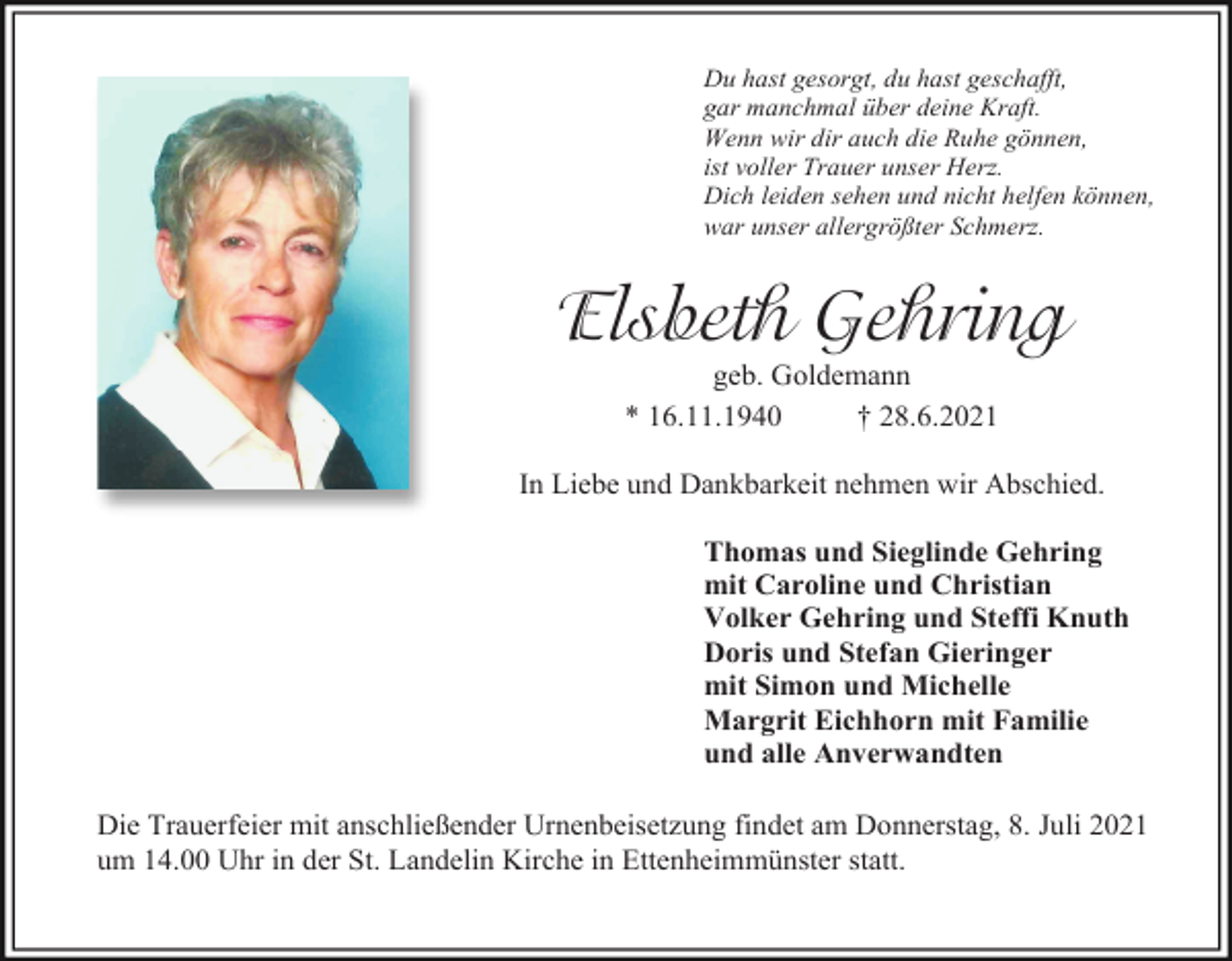 <p>Du hast gesorgt, du hast geschafft,<br />gar manchmal über deine Kraft.<br />Wenn wir dir auch die Ruhe gönnen,<br />ist voller Trauer unser Herz.<br />Dich leiden sehen und nicht helfen können,<br />war unser allergrößter Schmerz.</p><p>Elsbeth Gehring<br />geb. Goldemann<br />* 16.11.1940<br />† 28.6.2021<br />In Liebe und Dankbarkeit nehmen wir Abschied.<br />Thomas und Sieglinde Gehring<br />mit Caroline und Christian<br />Volker Gehring und Steffi Knuth<br />Doris und Stefan Gieringer<br />mit Simon und Michelle<br />Margrit Eichhorn mit Familie<br />und alle Anverwandten<br />Die Trauerfeier mit anschließender Urnenbeisetzung findet am Donnerstag, 8. Juli 2021<br />um 14.00 Uhr in der St. Landelin Kirche in Ettenheimmünster statt.</p>