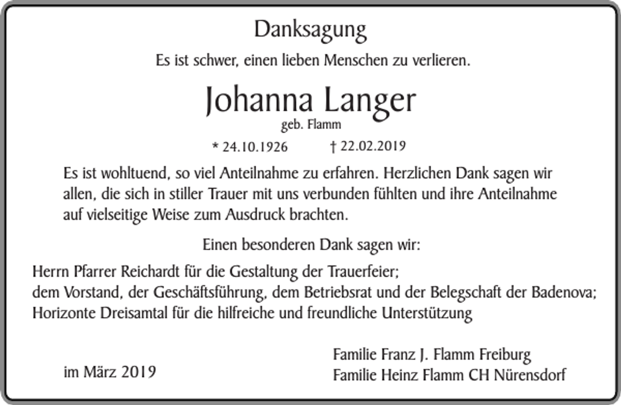 <p>Danksagung</p><p>Es ist schwer, einen lieben Menschen zu verlieren.</p><p>Johanna Langer<br />geb. Flamm<br />† 22.02.2019<br />* 24.10.1926</p><p>Es ist wohltuend, so viel Anteilnahme zu erfahren. Herzlichen Dank sagen wir<br />allen, die sich in stiller Trauer mit uns verbunden fühlten und ihre Anteilnahme<br />auf vielseitige Weise zum Ausdruck brachten.<br />Einen besonderen Dank sagen wir:<br />Herrn Pfarrer Reichardt für die Gestaltung der Trauerfeier;<br />dem Vorstand, der Geschäftsführung, dem Betriebsrat und der Belegschaft der Badenova;<br />Horizonte Dreisamtal für die hilfreiche und freundliche Unterstützung<br />im März 2019</p><p>Familie Franz J. Flamm Freiburg<br />Familie Heinz Flamm CH Nürensdorf</p>