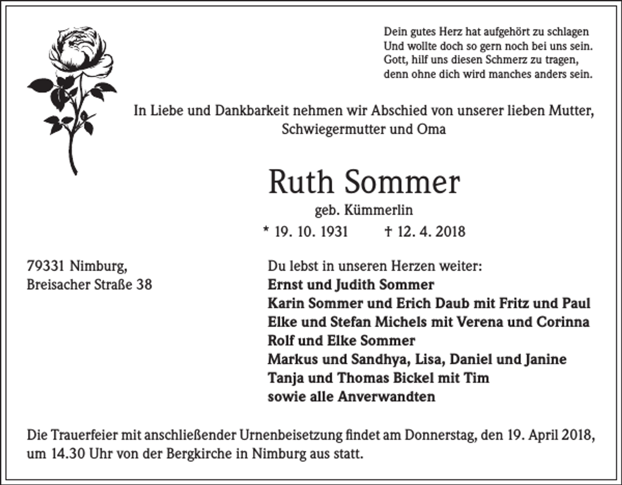 <p>Dein gutes Herz hat aufgehört zu schlagen<br />Und wollte doch so gern noch bei uns sein.<br />Gott, hilf uns diesen Schmerz zu tragen,<br />denn ohne dich wird manches anders sein.</p><p>In Liebe und Dankbarkeit nehmen wir Abschied von unserer lieben Mutter,<br />Schwiegermutter und Oma</p><p>Ruth Sommer</p><p>geb. Kümmerlin<br />* 19. 10. 1931<br />† 12. 4. 2018<br />79331 Nimburg,<br />Du lebst in unseren Herzen weiter:<br />Breisacher Straße 38 Ernst und Judith Sommer<br />Karin Sommer und Erich Daub mit Fritz und Paul<br />Elke und Stefan Michels mit Verena und Corinna<br />Rolf und Elke Sommer<br />Markus und Sandhya, Lisa, Daniel und Janine<br />Tanja und Thomas Bickel mit Tim<br />sowie alle Anverwandten<br />Die Trauerfeier mit anschließender Urnenbeisetzung findet am Donnerstag, den 19. April 2018,<br />um 14.30 Uhr von der Bergkirche in Nimburg aus statt.</p>