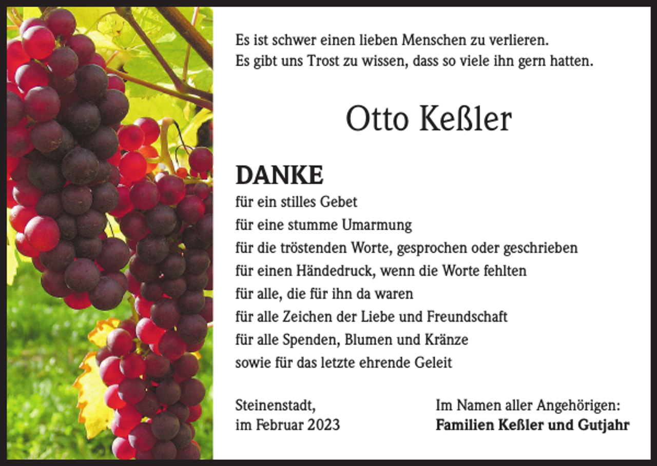 <p>Es ist schwer einen lieben Menschen zu verlieren.<br />Es gibt uns Trost zu wissen, dass so viele ihn gern hatten.</p><p>Otto Keßler<br />DANKE<br />für ein stilles Gebet<br />für eine stumme Umarmung<br />für die tröstenden Worte, gesprochen oder geschrieben<br />für einen Händedruck, wenn die Worte fehlten<br />für alle, die für ihn da waren<br />für alle Zeichen der Liebe und Freundschaft<br />für alle Spenden, Blumen und Kränze<br />sowie für das letzte ehrende Geleit<br />Steinenstadt,<br />im Februar 2023</p><p>Im Namen aller Angehörigen:<br />Familien Keßler und Gutjahr</p>