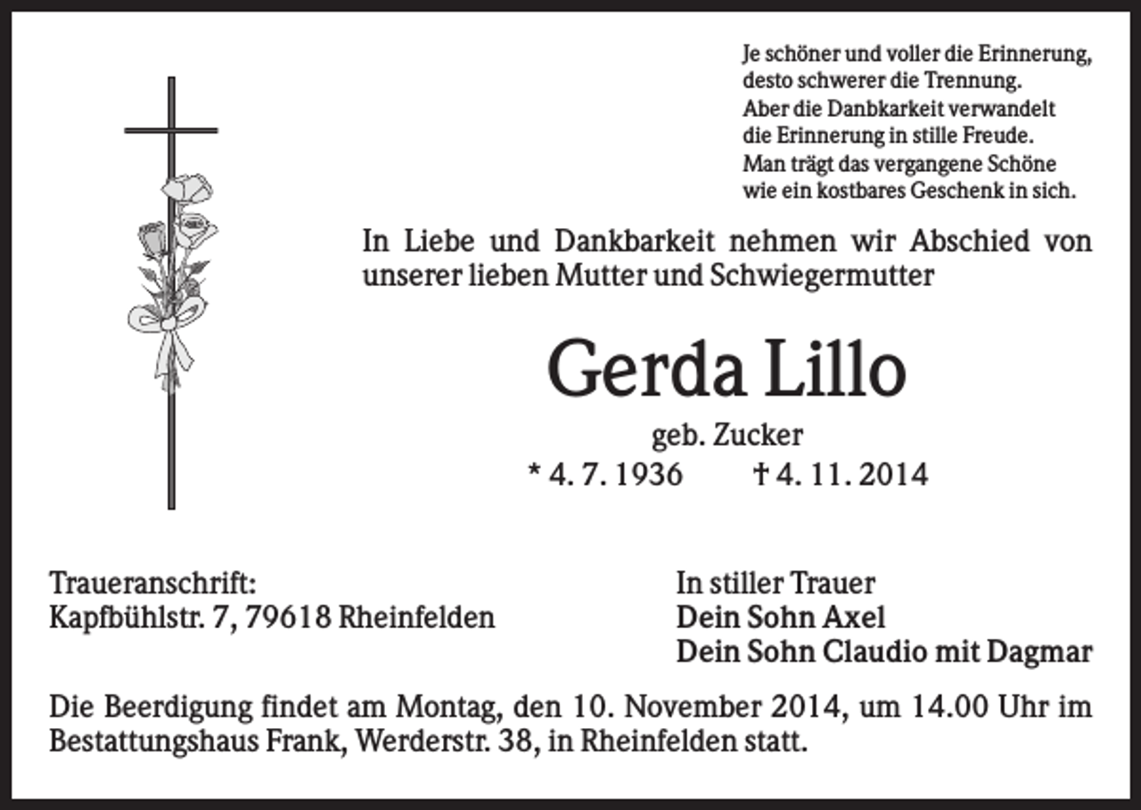 <p>Je schöner und voller die Erinnerung,<br />desto schwerer die Trennung.<br />Aber die Danbkarkeit verwandelt<br />die Erinnerung in stille Freude.<br />Man trägt das vergangene Schöne<br />wie ein kostbares Geschenk in sich.</p><p>In Liebe und Dankbarkeit nehmen wir Abschied von<br />unserer lieben Mutter und Schwiegermutter</p><p>Gerda Lillo<br />geb. Zucker<br />* 4. 7. 1936<br />† 4. 11. 2014</p><p>Traueranschrift:<br />Kapfbühlstr. 7, 79618 Rheinfelden</p><p>In stiller Trauer<br />Dein Sohn Axel<br />Dein Sohn Claudio mit Dagmar</p><p>Die Beerdigung findet am Montag, den 10. November 2014, um 14.00 Uhr im<br />Bestattungshaus Frank, Werderstr. 38, in Rheinfelden statt.</p>
