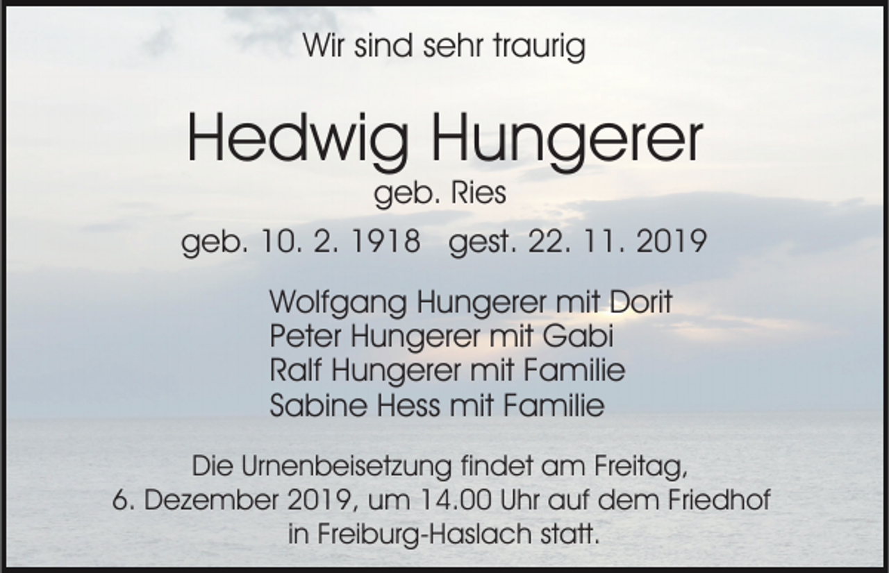<p>Wir sind sehr traurig</p><p>Hedwig Hungerer<br />geb. Ries</p><p>geb. 10. 2. 1918 gest. 22. 11. 2019<br />Wolfgang Hungerer mit Dorit<br />Peter Hungerer mit Gabi<br />Ralf Hungerer mit Familie<br />Sabine Hess mit Familie<br />Die Urnenbeisetzung findet am Freitag,<br />6. Dezember 2019, um 14.00 Uhr auf dem Friedhof<br />in Freiburg-Haslach statt.</p>