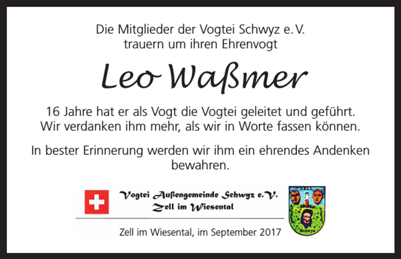 <p>Die Mitglieder der Vogtei Schwyz e. V.<br />trauern um ihren Ehrenvogt</p><p>Leo Waßmer<br />16 Jahre hat er als Vogt die Vogtei geleitet und geführt.<br />Wir verdanken ihm mehr, als wir in Worte fassen können.<br />In bester Erinnerung werden wir ihm ein ehrendes Andenken<br />bewahren.</p><p>Zell im Wiesental, im September 2017</p>