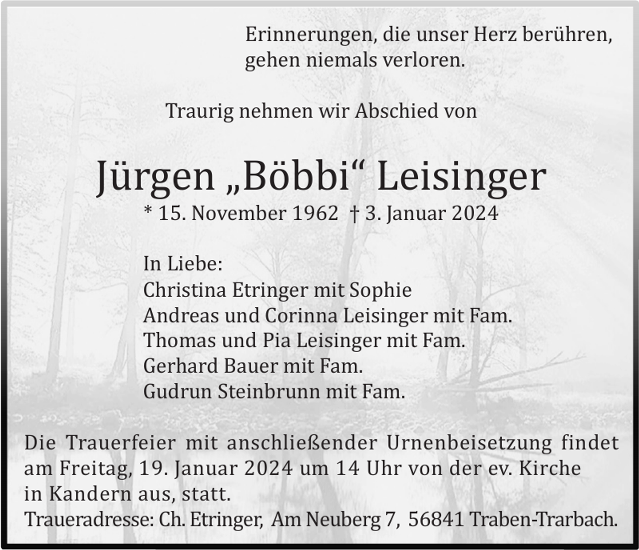 <p>Erinnerungen, die unser Herz berü hren,<br />gehen niemals verloren.<br />Traurig nehmen wir Abschied von</p><p>Jü rgen „Bö bbi“ Leisinger<br />* 15. November 1962 † 3. Januar 2024<br />In Liebe:<br />Christina Etringer mit Sophie<br />Andreas und Corinna Leisinger mit Fam.<br />Thomas und Pia Leisinger mit Fam.<br />Gerhard Bauer mit Fam.<br />Gudrun Steinbrunn mit Fam.<br />Die Trauerfeier mit anschließender Urnenbeisetzung findet<br />am Freitag, 19. Januar 2024 um 14 Uhr von der ev. Kirche<br />in Kandern aus, statt.<br />Traueradresse: Ch. Etringer, Am Neuberg 7, 56841 Traben-Trarbach.</p>