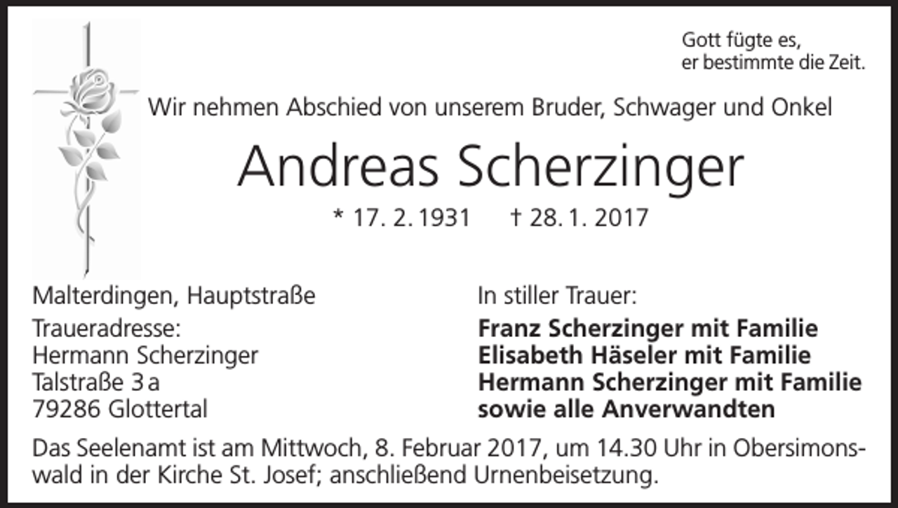 <p>Gott fügte es,<br />er bestimmte die Zeit.</p><p>Wir nehmen Abschied von unserem Bruder, Schwager und Onkel</p><p>Andreas Scherzinger<br />* 17. 2. 1931 † 28. 1. 2017<br />Malterdingen, Hauptstraße<br />Traueradresse:<br />Hermann Scherzinger<br />Talstraße 3 a<br />79286 Glottertal</p><p>In stiller Trauer:<br />Franz Scherzinger mit Familie<br />Elisabeth Häseler mit Familie<br />Hermann Scherzinger mit Familie<br />sowie alle Anverwandten</p><p>Das Seelenamt ist am Mittwoch, 8. Februar 2017, um 14.30 Uhr in Obersimonswald in der Kirche St. Josef; anschließend Urnenbeisetzung.</p>