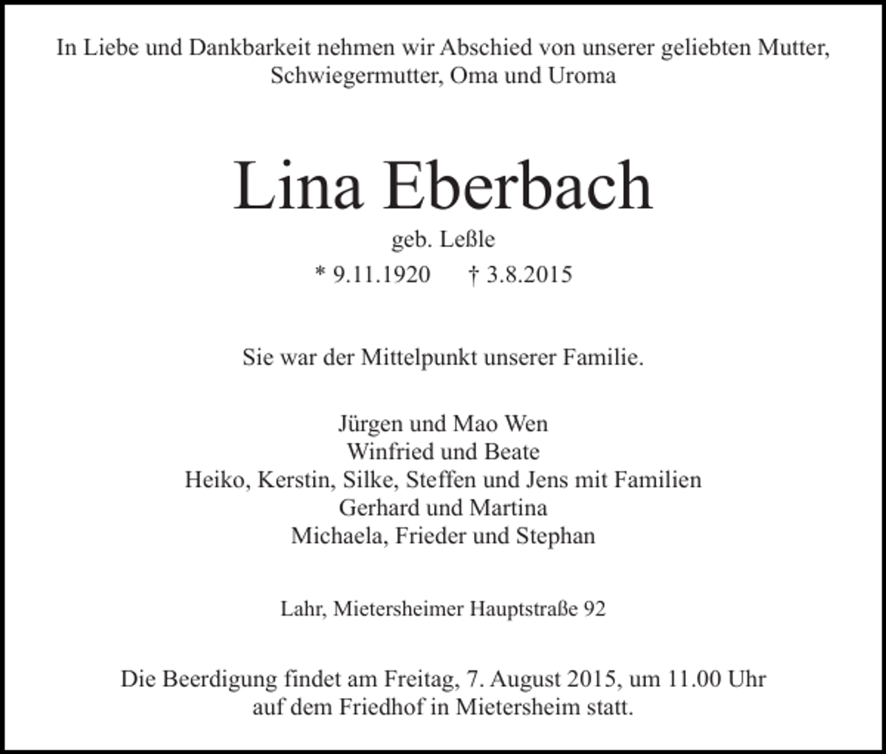 <p>In Liebe und Dankbarkeit nehmen wir Abschied von unserer geliebten Mutter,<br />Schwiegermutter, Oma und Uroma</p><p>Lina Eberbach<br />geb. Leßle<br />* 9.11.1920<br />† 3.8.2015</p><p>Sie war der Mittelpunkt unserer Familie.<br />Jürgen und Mao Wen<br />Winfried und Beate<br />Heiko, Kerstin, Silke, Steffen und Jens mit Familien<br />Gerhard und Martina<br />Michaela, Frieder und Stephan<br />Lahr, Mietersheimer Hauptstraße 92</p><p>Die Beerdigung findet am Freitag, 7. August 2015, um 11.00 Uhr<br />auf dem Friedhof in Mietersheim statt.</p>