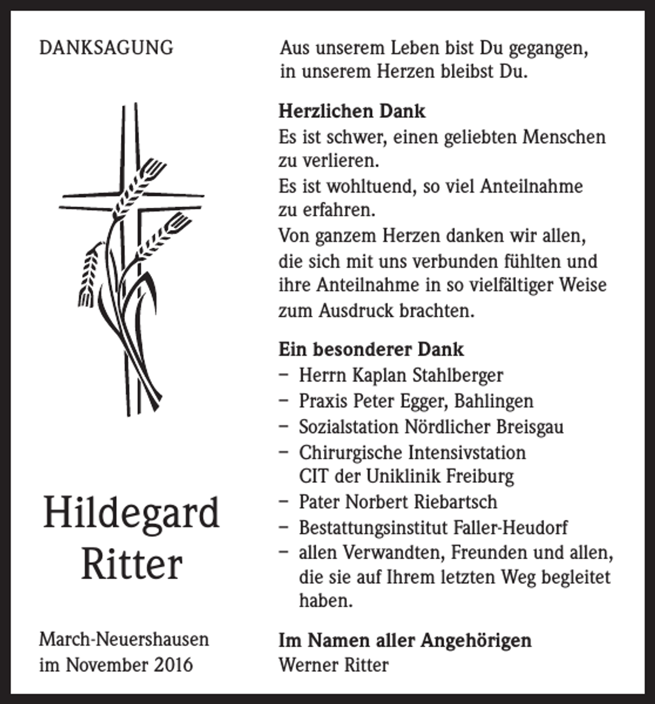 <p>DANKSAGUNG</p><p>Aus unserem Leben bist Du gegangen,<br />in unserem Herzen bleibst Du.<br />Herzlichen Dank<br />Es ist schwer, einen geliebten Menschen<br />zu verlieren.<br />Es ist wohltuend, so viel Anteilnahme<br />zu erfahren.<br />Von ganzem Herzen danken wir allen,<br />die sich mit uns verbunden fühlten und<br />ihre Anteilnahme in so vielfältiger Weise<br />zum Ausdruck brachten.</p><p>Hildegard<br />Ritter<br />March-Neuershausen<br />im November 2016</p><p>Ein besonderer Dank<br />– Herrn Kaplan Stahlberger<br />– Praxis Peter Egger, Bahlingen<br />– Sozialstation Nördlicher Breisgau<br />– Chirurgische Intensivstation<br />CIT der Uniklinik Freiburg<br />– Pater Norbert Riebartsch<br />– Bestattungsinstitut Faller-Heudorf<br />– allen Verwandten, Freunden und allen,<br />die sie auf Ihrem letzten Weg begleitet<br />haben.<br />Im Namen aller Angehörigen<br />Werner Ritter</p>