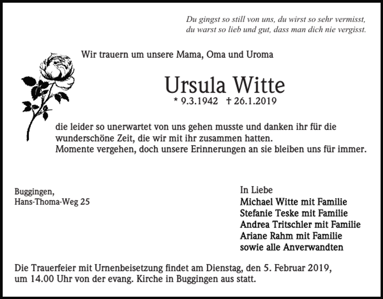 <p>Du gingst so still von uns, du wirst so sehr vermisst,<br />du warst so lieb und gut, dass man dich nie vergisst.</p><p>Wir trauern um unsere Mama, Oma und Uroma</p><p>Ursula Witte<br />* 9.3.1942 † 26.1.2019</p><p>die leider so unerwartet von uns gehen musste und danken ihr für die<br />wunderschöne Zeit, die wir mit ihr zusammen hatten.<br />Momente vergehen, doch unsere Erinnerungen an sie bleiben uns für immer.</p><p>Buggingen,<br />Hans-Thoma-Weg 25</p><p>In Liebe</p><p>Die Trauerfeier mit Urnenbeisetzung findet am Dienstag, den 5. Februar 2019,<br />um 14.00 Uhr von der evang. Kirche in Buggingen aus statt.</p>