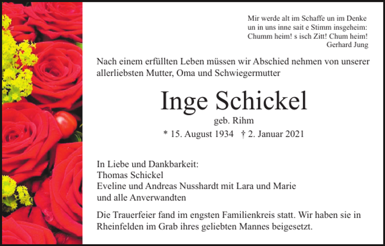 <p>Mir werde alt im Schaffe un im Denke<br />un in uns inne sait e Stimm insgeheim:<br />Chumm heim! s isch Zitt! Chum heim!<br />Gerhard Jung</p><p>Nach einem erfüllten Leben müssen wir Abschied nehmen von unserer<br />allerliebsten Mutter, Oma und Schwiegermutter</p><p>Inge Schickel<br />geb. Rihm<br />* 15. August 1934 † 2. Januar 2021<br />In Liebe und Dankbarkeit:<br />Thomas Schickel<br />Eveline und Andreas Nusshardt mit Lara und Marie<br />und alle Anverwandten<br />Die Trauerfeier fand im engsten Familienkreis statt. Wir haben sie in<br />Rheinfelden im Grab ihres geliebten Mannes beigesetzt.</p>