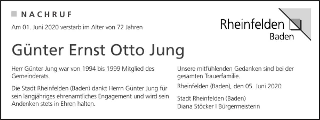 <p>NACHRUF<br />Am 01. Juni 2020 verstarb im Alter von 72 Jahren</p><p>Günter Ernst Otto Jung<br />Herr Günter Jung war von 1994 bis 1999 Mitglied des<br />Gemeinderats.</p><p>Unsere mitfühlenden Gedanken sind bei der<br />gesamten Trauerfamilie.</p><p>Die Stadt Rheinfelden (Baden) dankt Herrn Günter Jung für<br />sein langjähriges ehrenamtliches Engagement und wird sein<br />Andenken stets in Ehren halten.</p><p>Rheinfelden (Baden), den 05. Juni 2020<br />Stadt Rheinfelden (Baden)<br />Diana Stöcker I Bürgermeisterin</p>