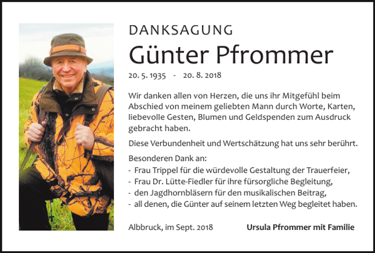 <p>DANKSAGUNG</p><p>Günter Pfrommer<br />20. 5. 1935 - 20. 8. 2018<br />Wir danken allen von Her en, die uns ihr Mitgefühl beim<br />Abschied von meinem geliebten Mann durch Worte, Karten,<br />liebevolle Gesten, Blumen und Geldspenden um Ausdruck<br />gebracht haben.<br />Diese Verbundenheit und Wertschät ung hat uns sehr berührt.<br />Besonderen Dank an:<br />- Frau Trippel für die würdevolle Gestaltung der Trauerfeier,<br />- Frau Dr. Lütte-Fiedler für ihre fürsorgliche Begleitung,<br />- den Jagdhornbläsern für den musikalischen Beitrag,<br />- all denen, die Günter auf seinem let ten Weg begleitet haben.<br />Albbruck, im Sept. 2018</p><p>Ursula Pfrommer mit Familie</p>