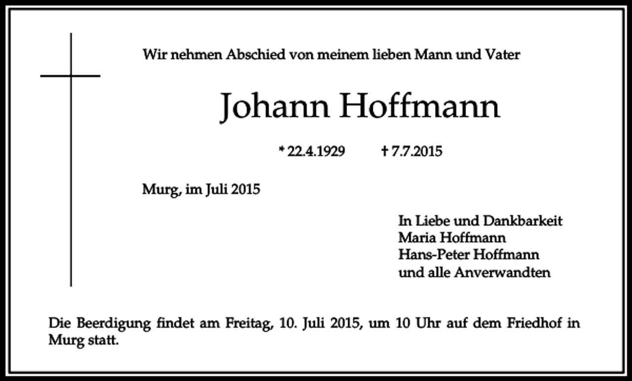 <p>Wir nehmen Abschied von meinem lieben Mann und Vater</p><p>Johann Hoffmann<br />* 22.4.1929</p><p>† 7.7.2015</p><p>Murg, im Juli 2015<br />In Liebe und Dankbarkeit<br />Maria Hoffmann<br />Hans-Peter Hoffmann<br />und alle Anverwandten<br />Die Beerdigung findet am Freitag, 10. Juli 2015, um 10 Uhr auf dem Friedhof in<br />Murg statt.</p>