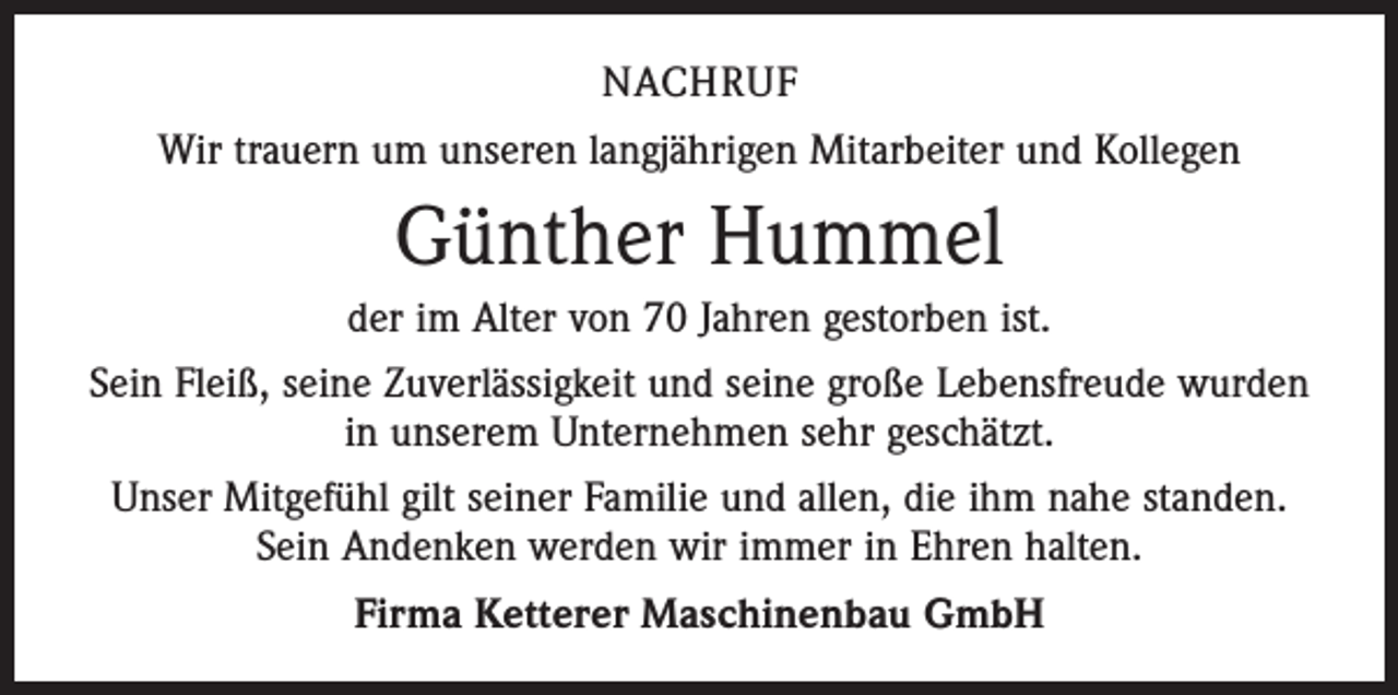 <p>nachruf<br />Wir trauern um unseren langjährigen Mitarbeiter und Kollegen</p><p>Günther Hummel<br />der im Alter von 70 Jahren gestorben ist.<br />Sein Fleiß, seine Zuverlässigkeit und seine große Lebensfreude wurden<br />in unserem Unternehmen sehr geschätzt.<br />Unser Mitgefühl gilt seiner Familie und allen, die ihm nahe standen.<br />Sein Andenken werden wir immer in Ehren halten.<br />Firma Ketterer Maschinenbau GmbH</p>
