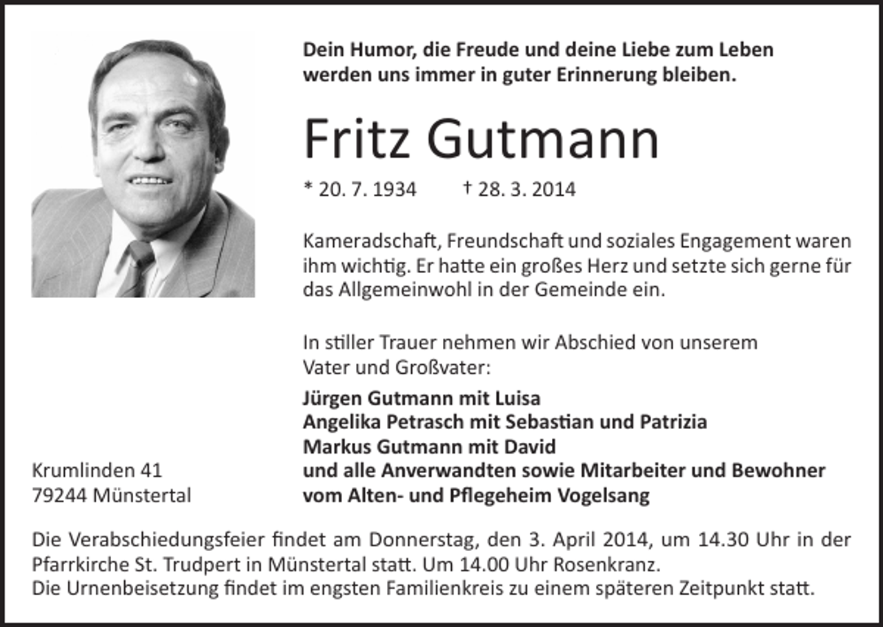 <p>Dein Humor, die Freude und deine Liebe zum Leben<br />werden uns immer in guter Erinnerung bleiben.</p><p>Fritz Gutmann<br />* 20. 7. 1934</p><p>† 28. 3. 2014</p><p>Kameradschaft, Freundschaft und soziales Engagement waren<br />ihm wichtig. Er hatte ein großes Herz und setzte sich gerne für<br />das Allgemeinwohl in der Gemeinde ein.</p><p>Krumlinden 41<br />79244 Münstertal</p><p>In stiller Trauer nehmen wir Abschied von unserem<br />Vater und Großvater:<br />Jürgen Gutmann mit Luisa<br />Angelika Petrasch mit Sebastian und Patrizia<br />Markus Gutmann mit David<br />und alle Anverwandten sowie Mitarbeiter und Bewohner<br />vom Alten- und Pflegeheim Vogelsang</p><p>Die Verabschiedungsfeier findet am Donnerstag, den 3. April 2014, um 14.30 Uhr in der<br />Pfarrkirche St. Trudpert in Münstertal statt. Um 14.00 Uhr Rosenkranz.<br />Die Urnenbeisetzung findet im engsten Familienkreis zu einem späteren Zeitpunkt statt.</p>