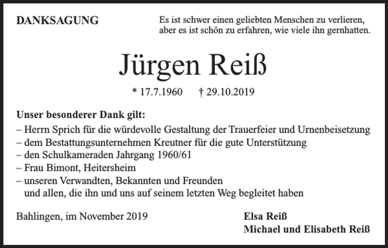 <p>DANKSAGUNG</p><p>Es ist schwer einen geliebten Menschen zu verlieren,<br />aber es ist schön zu erfahren, wie viele ihn gernhatten.</p><p>Jürgen Reiß<br />* 17.7.1960</p><p>† 29.10.2019</p><p>Unser besonderer Dank gilt:<br />– Herrn Sprich für die würdevolle Gestaltung der Trauerfeier und Urnenbeisetzung<br />– dem Bestattungsunternehmen Kreutner für die gute Unterstützung<br />– den Schulkameraden Jahrgang 1960/61<br />– Frau Bimont, Heitersheim<br />– unseren Verwandten, Bekannten und Freunden<br />und allen, die ihn und uns auf seinem letzten Weg begleitet haben<br />Bahlingen, im November 2019</p><p>Elsa Reiß<br />Michael und Elisabeth Reiß</p>