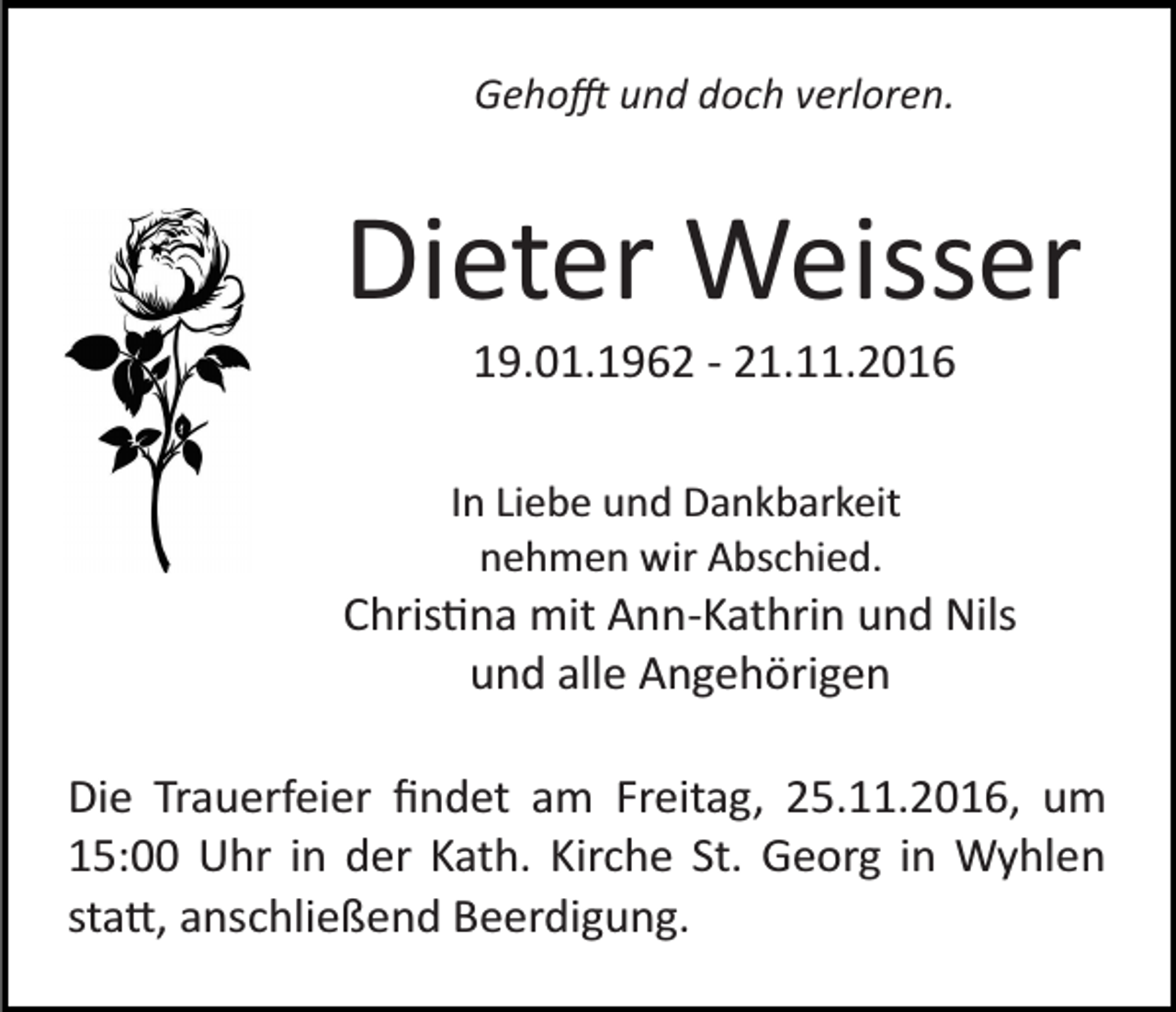 <p>Geho� und doch verloren.</p><p>Dieter Weisser<br />19.01.1962 ­ 21.11.2016<br />In Liebe und Dankbarkeit<br />nehmen wir Abschied.</p><p>Chris�na mit Ann­Kathrin und Nils<br />und alle Angehörigen<br />Die Trauerfeier ﬁndet am Freitag, 25.11.2016, um<br />15:00 Uhr in der Kath. Kirche St. Georg in Wyhlen<br />sta�, anschließend Beerdigung.</p>