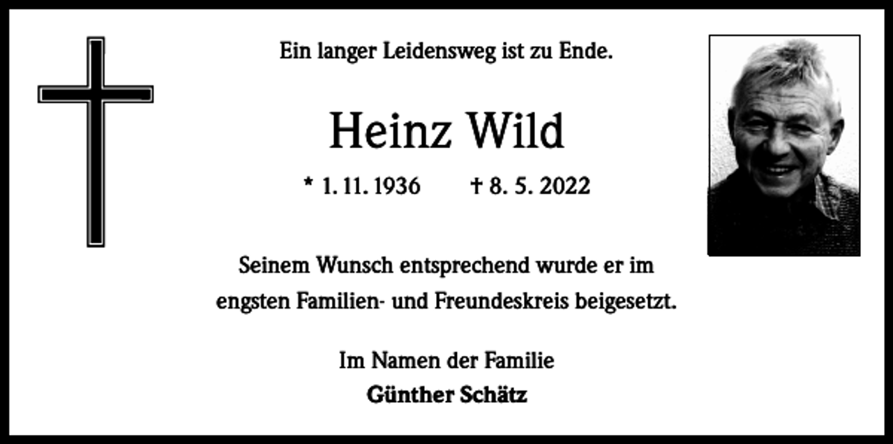 <p>Ein langer Leidensweg ist zu Ende.</p><p>Heinz Wild<br />* 1. 11. 1936 † 8. 5. 2022<br />Seinem Wunsch entsprechend wurde er im<br />engsten Familien- und Freundeskreis beigesetzt.<br />Im Namen der Familie<br />Günther Schätz</p>