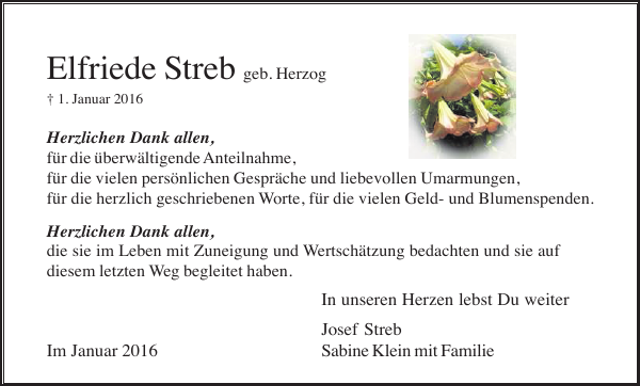<p>Elfriede Streb geb. Herzog<br />† 1. Januar 2016</p><p>Herzlichen Dank allen,<br />für die überwältigende Anteilnahme,<br />für die vielen persönlichen Gespräche und liebevollen Umarmungen,<br />für die herzlich geschriebenen Worte, für die vielen Geld- und Blumenspenden.<br />Herzlichen Dank allen,<br />die sie im Leben mit Zuneigung und Wertschätzung bedachten und sie auf<br />diesem letzten Weg begleitet haben.</p><p>In unseren Herzen lebst Du weiter<br />Im Januar 2016</p><p>Josef Streb<br />Sabine Klein mit Familie</p>
