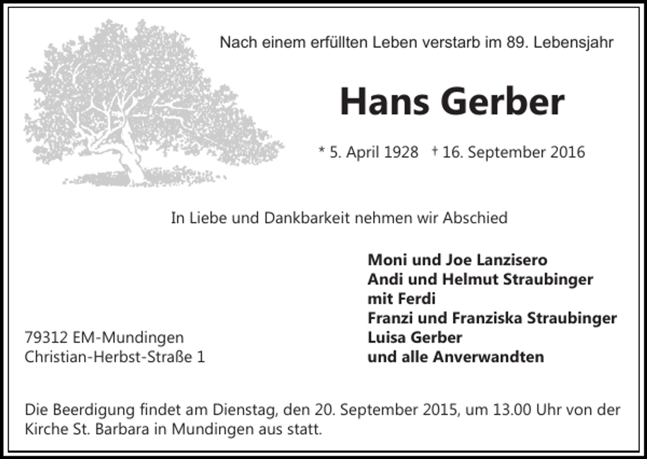 <p>Nach einem erfüllten Leben verstarb im 89. Lebensjahr</p><p>Hans Gerber<br />* 5. April 1928 † 16. September 2016</p><p>In Liebe und Dankbarkeit nehmen wir Abschied</p><p>79312 EM-Mundingen<br />Christian-Herbst-Straße 1</p><p>Moni und Joe Lanzisero<br />Andi und Helmut Straubinger<br />mit Ferdi<br />Franzi und Franziska Straubinger<br />Luisa Gerber<br />und alle Anverwandten</p><p>Die Beerdigung findet am Dienstag, den 20. September 2015, um 13.00 Uhr von der<br />Kirche St. Barbara in Mundingen aus statt.</p>